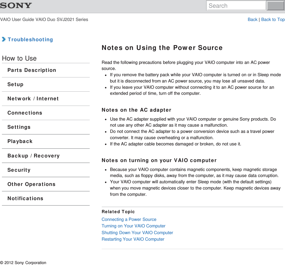 VAIO User Guide VAIO Duo SVJ2021 Series Back | Back to Top TroubleshootingHow to UseParts DescriptionSetupNetwork / InternetConnectionsSettingsPlaybackBackup / RecoverySecurityOther OperationsNotificationsNotes on Using the Power SourceRead the following precautions before plugging your VAIO computer into an AC powersource.If you remove the battery pack while your VAIO computer is turned on or in Sleep modebut it is disconnected from an AC power source, you may lose all unsaved data.If you leave your VAIO computer without connecting it to an AC power source for anextended period of time, turn off the computer.Notes on the AC adapterUse the AC adapter supplied with your VAIO computer or genuine Sony products. Donot use any other AC adapter as it may cause a malfunction.Do not connect the AC adapter to a power conversion device such as a travel powerconverter. It may cause overheating or a malfunction.If the AC adapter cable becomes damaged or broken, do not use it.Notes on turning on your VAIO computerBecause your VAIO computer contains magnetic components, keep magnetic storagemedia, such as floppy disks, away from the computer, as it may cause data corruption.Your VAIO computer will automatically enter Sleep mode (with the default settings)when you move magnetic devices closer to the computer. Keep magnetic devices awayfrom the computer.Related TopicConnecting a Power SourceTurning on Your VAIO ComputerShutting Down Your VAIO ComputerRestarting Your VAIO Computer© 2012 Sony CorporationSearch