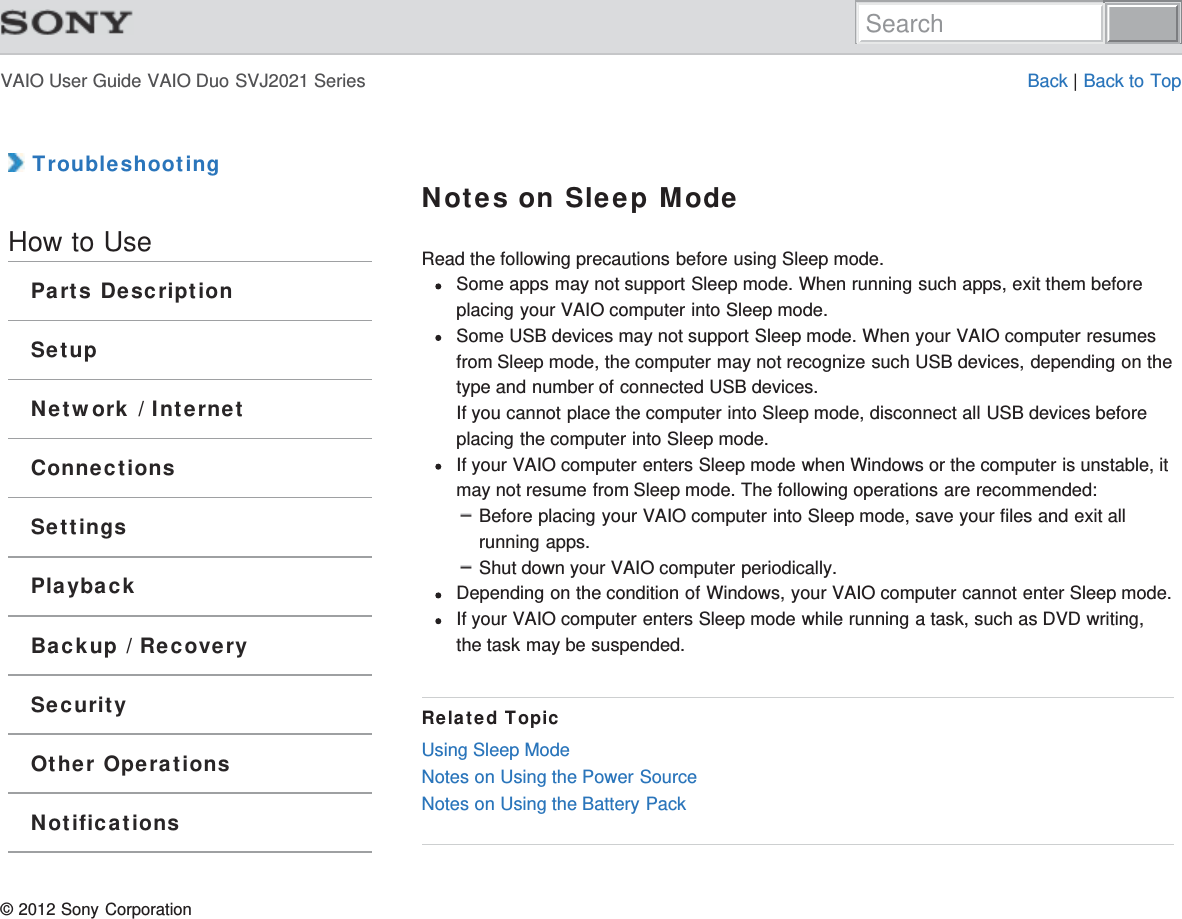 VAIO User Guide VAIO Duo SVJ2021 Series Back | Back to Top TroubleshootingHow to UseParts DescriptionSetupNetwork / InternetConnectionsSettingsPlaybackBackup / RecoverySecurityOther OperationsNotificationsNotes on Sleep ModeRead the following precautions before using Sleep mode.Some apps may not support Sleep mode. When running such apps, exit them beforeplacing your VAIO computer into Sleep mode.Some USB devices may not support Sleep mode. When your VAIO computer resumesfrom Sleep mode, the computer may not recognize such USB devices, depending on thetype and number of connected USB devices.If you cannot place the computer into Sleep mode, disconnect all USB devices beforeplacing the computer into Sleep mode.If your VAIO computer enters Sleep mode when Windows or the computer is unstable, itmay not resume from Sleep mode. The following operations are recommended:Before placing your VAIO computer into Sleep mode, save your files and exit allrunning apps.Shut down your VAIO computer periodically.Depending on the condition of Windows, your VAIO computer cannot enter Sleep mode.If your VAIO computer enters Sleep mode while running a task, such as DVD writing,the task may be suspended.Related TopicUsing Sleep ModeNotes on Using the Power SourceNotes on Using the Battery Pack© 2012 Sony CorporationSearch