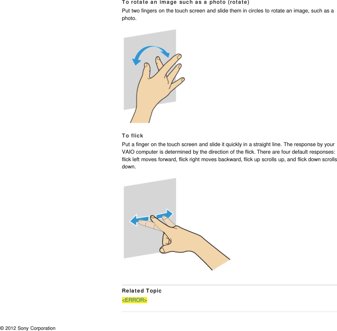 To rotate an image such as a photo (rotate)Put two fingers on the touch screen and slide them in circles to rotate an image, such as aphoto.To flickPut a finger on the touch screen and slide it quickly in a straight line. The response by yourVAIO computer is determined by the direction of the flick. There are four default responses:flick left moves forward, flick right moves backward, flick up scrolls up, and flick down scrollsdown.Related Topic&lt;ERROR&gt;© 2012 Sony Corporation