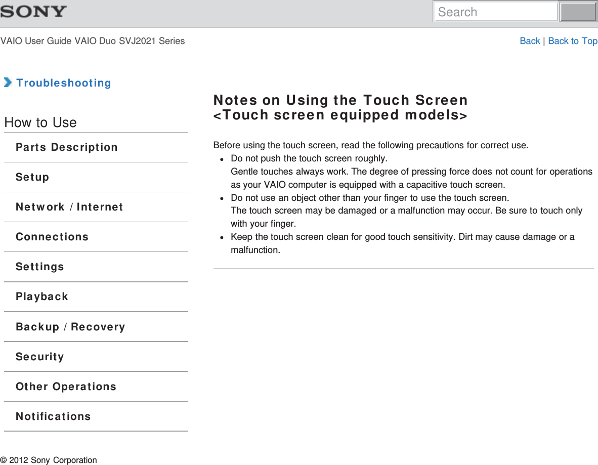 VAIO User Guide VAIO Duo SVJ2021 Series Back | Back to Top TroubleshootingHow to UseParts DescriptionSetupNetwork / InternetConnectionsSettingsPlaybackBackup / RecoverySecurityOther OperationsNotificationsNotes on Using the Touch Screen&lt;Touch screen equipped models&gt;Before using the touch screen, read the following precautions for correct use.Do not push the touch screen roughly.Gentle touches always work. The degree of pressing force does not count for operationsas your VAIO computer is equipped with a capacitive touch screen.Do not use an object other than your finger to use the touch screen.The touch screen may be damaged or a malfunction may occur. Be sure to touch onlywith your finger.Keep the touch screen clean for good touch sensitivity. Dirt may cause damage or amalfunction.© 2012 Sony CorporationSearch