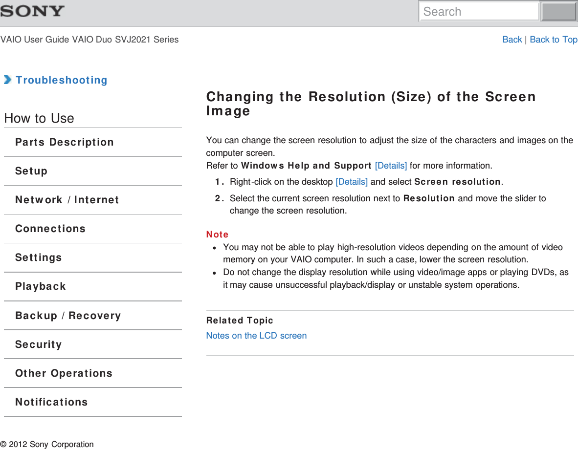 VAIO User Guide VAIO Duo SVJ2021 Series Back | Back to Top TroubleshootingHow to UseParts DescriptionSetupNetwork / InternetConnectionsSettingsPlaybackBackup / RecoverySecurityOther OperationsNotificationsChanging the Resolution (Size) of the ScreenImageYou can change the screen resolution to adjust the size of the characters and images on thecomputer screen.Refer to Windows Help and Support [Details] for more information.1. Right-click on the desktop [Details] and select Screen resolution.2. Select the current screen resolution next to Resolution and move the slider tochange the screen resolution.NoteYou may not be able to play high-resolution videos depending on the amount of videomemory on your VAIO computer. In such a case, lower the screen resolution.Do not change the display resolution while using video/image apps or playing DVDs, asit may cause unsuccessful playback/display or unstable system operations.Related TopicNotes on the LCD screen© 2012 Sony CorporationSearch