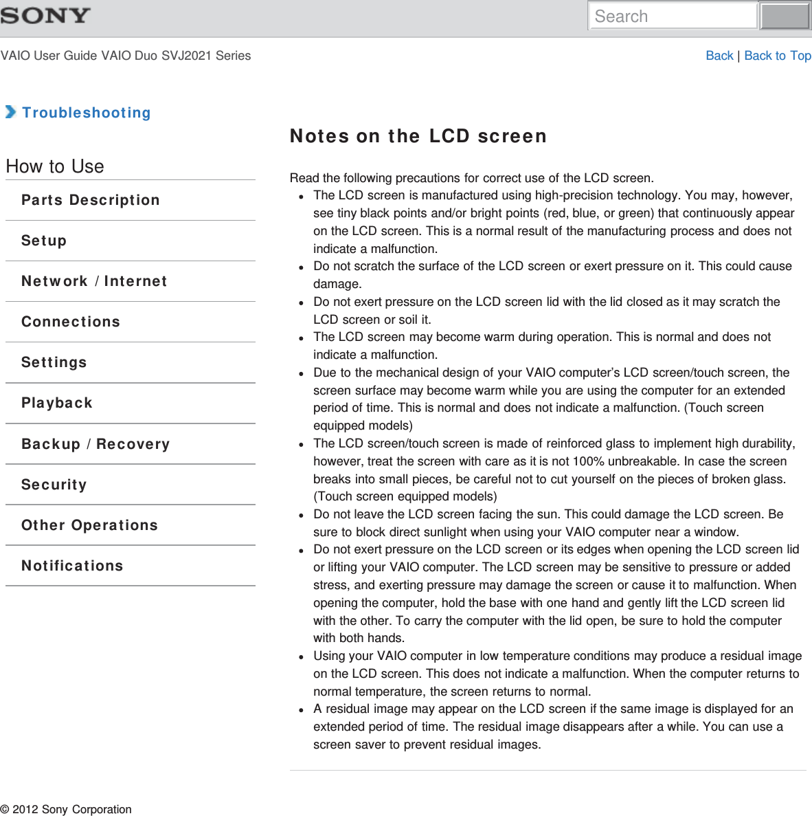 VAIO User Guide VAIO Duo SVJ2021 Series Back | Back to Top TroubleshootingHow to UseParts DescriptionSetupNetwork / InternetConnectionsSettingsPlaybackBackup / RecoverySecurityOther OperationsNotificationsNotes on the LCD screenRead the following precautions for correct use of the LCD screen.The LCD screen is manufactured using high-precision technology. You may, however,see tiny black points and/or bright points (red, blue, or green) that continuously appearon the LCD screen. This is a normal result of the manufacturing process and does notindicate a malfunction.Do not scratch the surface of the LCD screen or exert pressure on it. This could causedamage.Do not exert pressure on the LCD screen lid with the lid closed as it may scratch theLCD screen or soil it.The LCD screen may become warm during operation. This is normal and does notindicate a malfunction.Due to the mechanical design of your VAIO computer’s LCD screen/touch screen, thescreen surface may become warm while you are using the computer for an extendedperiod of time. This is normal and does not indicate a malfunction. (Touch screenequipped models)The LCD screen/touch screen is made of reinforced glass to implement high durability,however, treat the screen with care as it is not 100% unbreakable. In case the screenbreaks into small pieces, be careful not to cut yourself on the pieces of broken glass.(Touch screen equipped models)Do not leave the LCD screen facing the sun. This could damage the LCD screen. Besure to block direct sunlight when using your VAIO computer near a window.Do not exert pressure on the LCD screen or its edges when opening the LCD screen lidor lifting your VAIO computer. The LCD screen may be sensitive to pressure or addedstress, and exerting pressure may damage the screen or cause it to malfunction. Whenopening the computer, hold the base with one hand and gently lift the LCD screen lidwith the other. To carry the computer with the lid open, be sure to hold the computerwith both hands.Using your VAIO computer in low temperature conditions may produce a residual imageon the LCD screen. This does not indicate a malfunction. When the computer returns tonormal temperature, the screen returns to normal.A residual image may appear on the LCD screen if the same image is displayed for anextended period of time. The residual image disappears after a while. You can use ascreen saver to prevent residual images.© 2012 Sony CorporationSearch