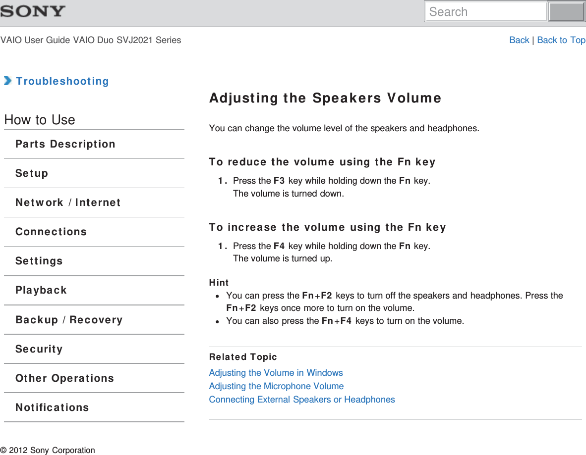 VAIO User Guide VAIO Duo SVJ2021 Series Back | Back to Top TroubleshootingHow to UseParts DescriptionSetupNetwork / InternetConnectionsSettingsPlaybackBackup / RecoverySecurityOther OperationsNotificationsAdjusting the Speakers VolumeYou can change the volume level of the speakers and headphones.To reduce the volume using the Fn key1. Press the F3 key while holding down the Fn key.The volume is turned down.To increase the volume using the Fn key1. Press the F4 key while holding down the Fn key.The volume is turned up.HintYou can press the Fn+F2 keys to turn off the speakers and headphones. Press theFn+F2 keys once more to turn on the volume.You can also press the Fn+F4 keys to turn on the volume.Related TopicAdjusting the Volume in WindowsAdjusting the Microphone VolumeConnecting External Speakers or Headphones© 2012 Sony CorporationSearch