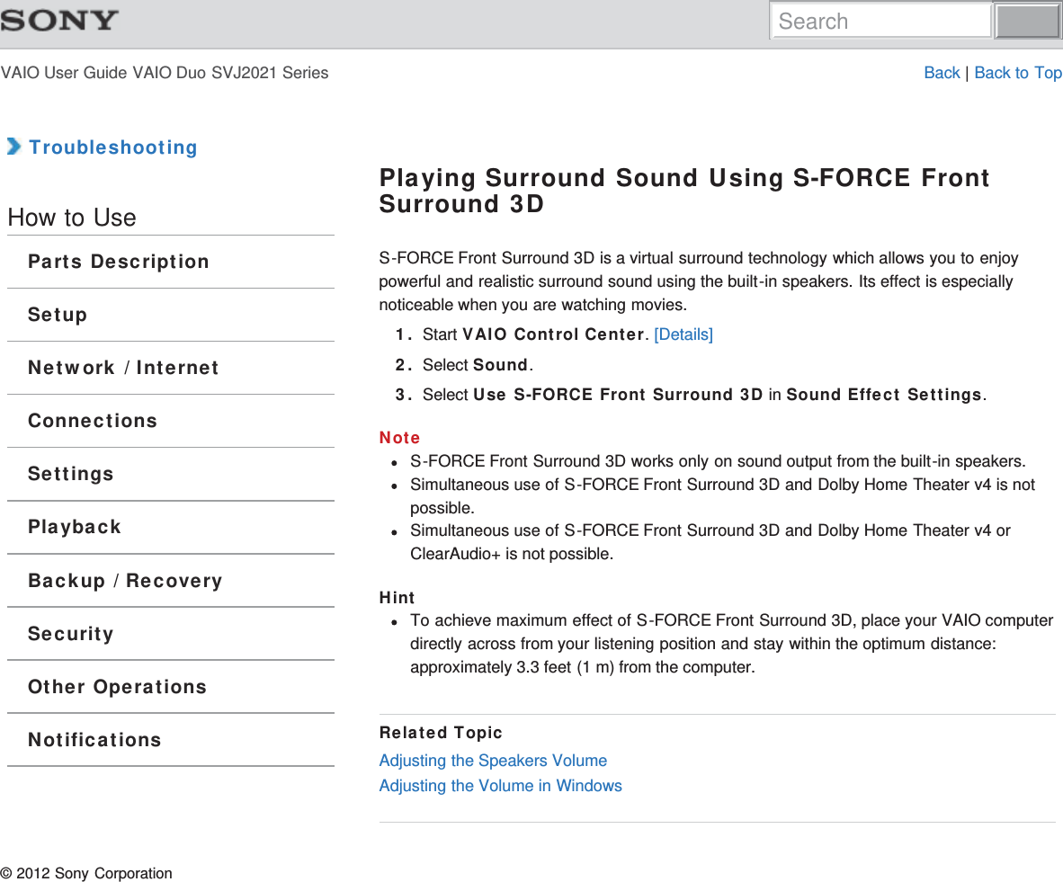 VAIO User Guide VAIO Duo SVJ2021 Series Back | Back to Top TroubleshootingHow to UseParts DescriptionSetupNetwork / InternetConnectionsSettingsPlaybackBackup / RecoverySecurityOther OperationsNotificationsPlaying Surround Sound Using S-FORCE FrontSurround 3DS-FORCE Front Surround 3D is a virtual surround technology which allows you to enjoypowerful and realistic surround sound using the built-in speakers. Its effect is especiallynoticeable when you are watching movies.1. Start VAIO Control Center. [Details]2. Select Sound.3. Select Use S-FORCE Front Surround 3D in Sound Effect Settings.NoteS-FORCE Front Surround 3D works only on sound output from the built-in speakers.Simultaneous use of S-FORCE Front Surround 3D and Dolby Home Theater v4 is notpossible.Simultaneous use of S-FORCE Front Surround 3D and Dolby Home Theater v4 orClearAudio+ is not possible.HintTo achieve maximum effect of S-FORCE Front Surround 3D, place your VAIO computerdirectly across from your listening position and stay within the optimum distance:approximately 3.3 feet (1 m) from the computer.Related TopicAdjusting the Speakers VolumeAdjusting the Volume in Windows© 2012 Sony CorporationSearch