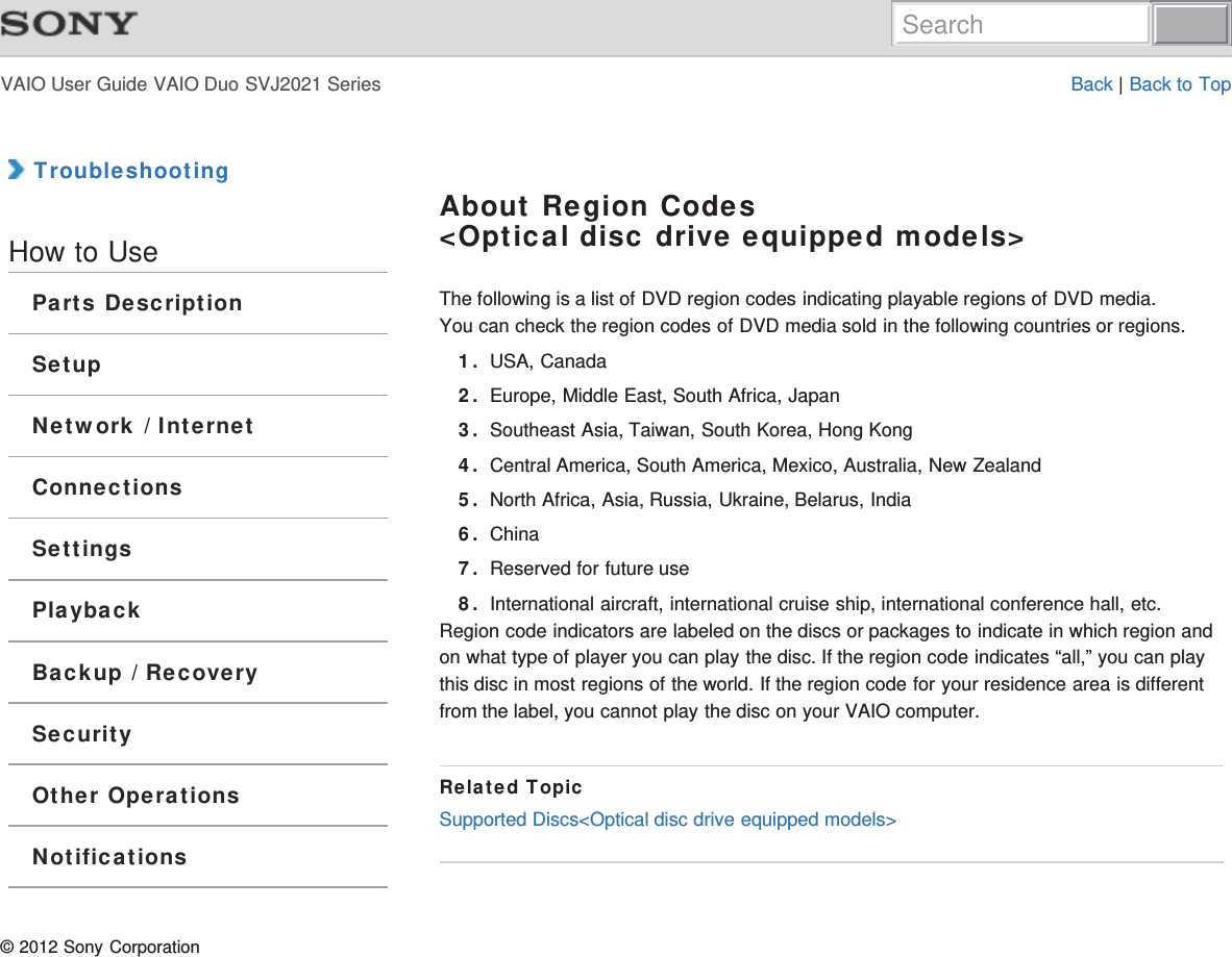 VAIO User Guide VAIO Duo SVJ2021 Series Back | Back to Top TroubleshootingHow to UseParts DescriptionSetupNetwork / InternetConnectionsSettingsPlaybackBackup / RecoverySecurityOther OperationsNotificationsAbout Region Codes&lt;Optical disc drive equipped models&gt;The following is a list of DVD region codes indicating playable regions of DVD media.You can check the region codes of DVD media sold in the following countries or regions.1. USA, Canada2. Europe, Middle East, South Africa, Japan3. Southeast Asia, Taiwan, South Korea, Hong Kong4. Central America, South America, Mexico, Australia, New Zealand5. North Africa, Asia, Russia, Ukraine, Belarus, India6. China7. Reserved for future use8. International aircraft, international cruise ship, international conference hall, etc.Region code indicators are labeled on the discs or packages to indicate in which region andon what type of player you can play the disc. If the region code indicates “all,” you can playthis disc in most regions of the world. If the region code for your residence area is differentfrom the label, you cannot play the disc on your VAIO computer.Related TopicSupported Discs&lt;Optical disc drive equipped models&gt;© 2012 Sony CorporationSearch