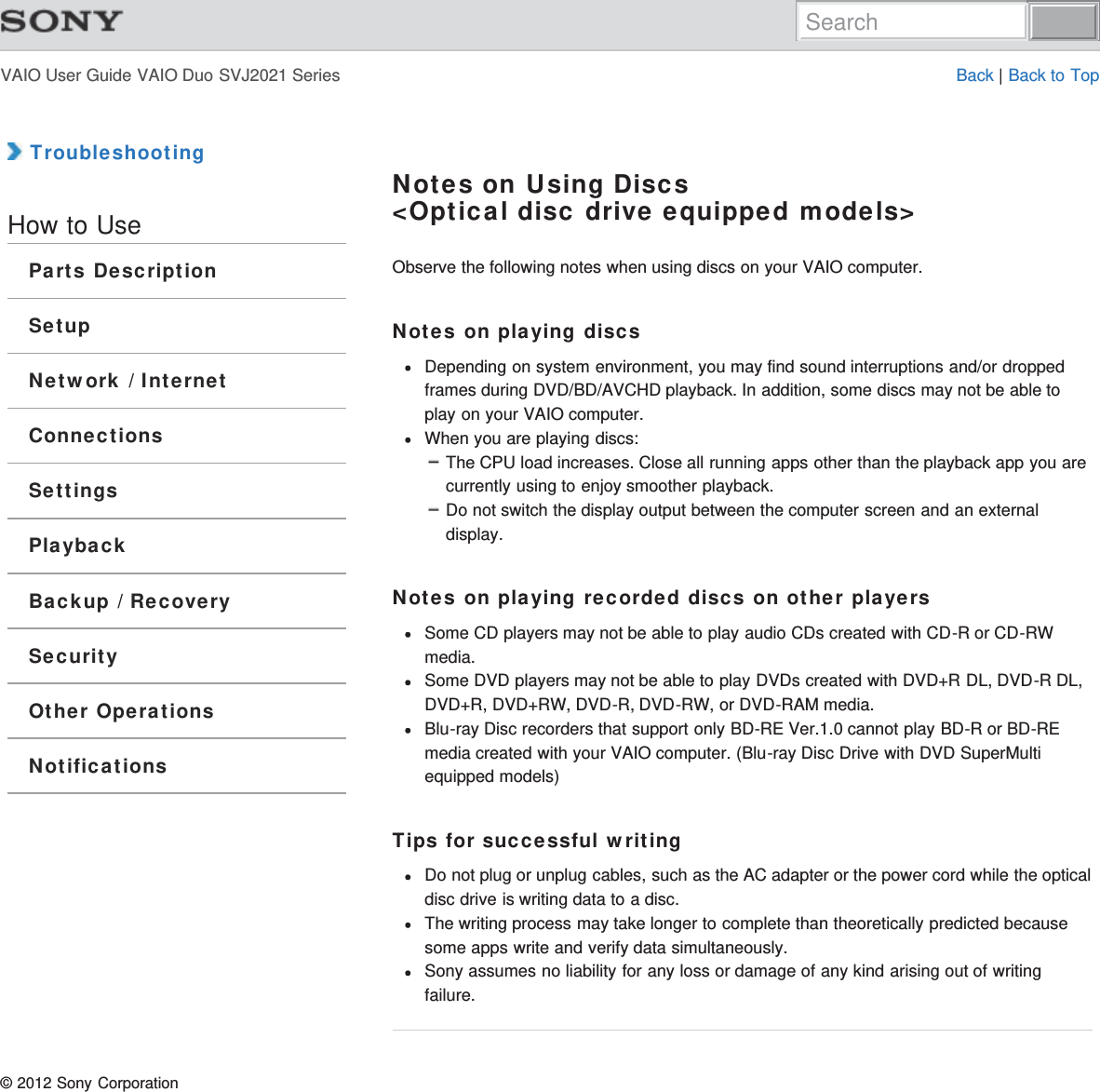 VAIO User Guide VAIO Duo SVJ2021 Series Back | Back to Top TroubleshootingHow to UseParts DescriptionSetupNetwork / InternetConnectionsSettingsPlaybackBackup / RecoverySecurityOther OperationsNotificationsNotes on Using Discs&lt;Optical disc drive equipped models&gt;Observe the following notes when using discs on your VAIO computer.Notes on playing discsDepending on system environment, you may find sound interruptions and/or droppedframes during DVD/BD/AVCHD playback. In addition, some discs may not be able toplay on your VAIO computer.When you are playing discs:The CPU load increases. Close all running apps other than the playback app you arecurrently using to enjoy smoother playback.Do not switch the display output between the computer screen and an externaldisplay.Notes on playing recorded discs on other playersSome CD players may not be able to play audio CDs created with CD-R or CD-RWmedia.Some DVD players may not be able to play DVDs created with DVD+R DL, DVD-R DL,DVD+R, DVD+RW, DVD-R, DVD-RW, or DVD-RAM media.Blu-ray Disc recorders that support only BD-RE Ver.1.0 cannot play BD-R or BD-REmedia created with your VAIO computer. (Blu-ray Disc Drive with DVD SuperMultiequipped models)Tips for successful writingDo not plug or unplug cables, such as the AC adapter or the power cord while the opticaldisc drive is writing data to a disc.The writing process may take longer to complete than theoretically predicted becausesome apps write and verify data simultaneously.Sony assumes no liability for any loss or damage of any kind arising out of writingfailure.© 2012 Sony CorporationSearch