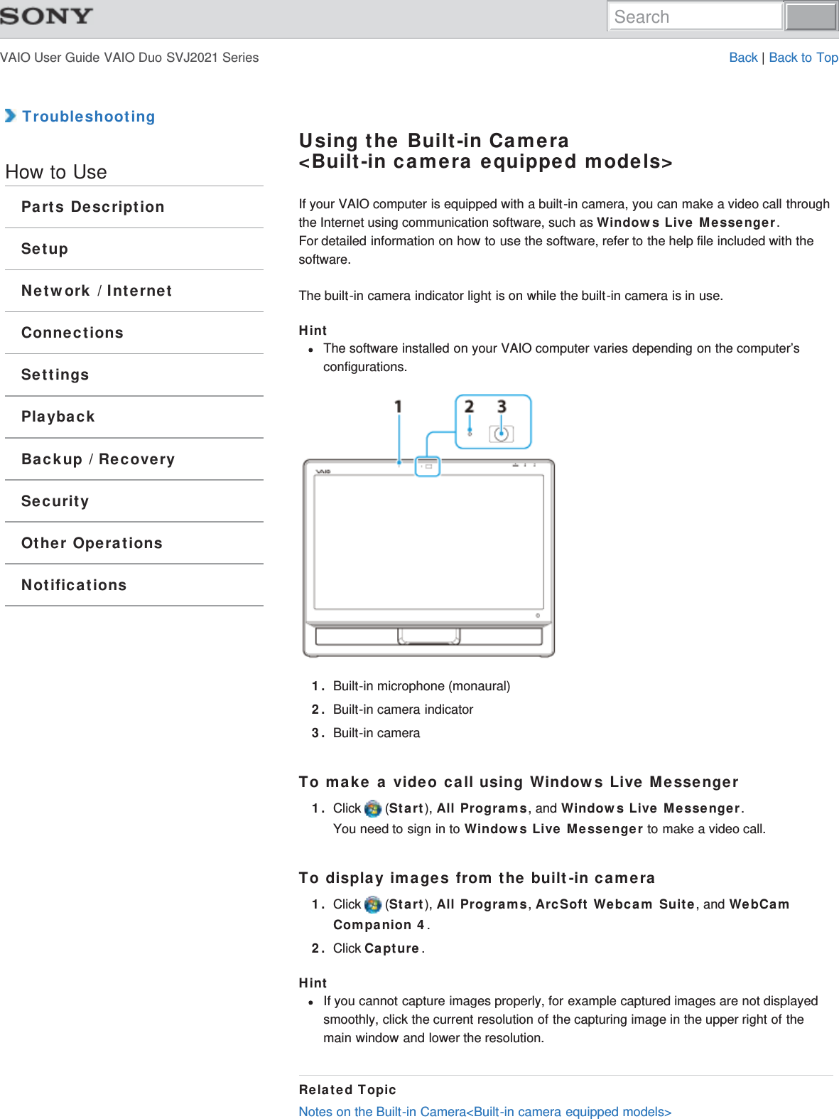 VAIO User Guide VAIO Duo SVJ2021 Series Back | Back to Top TroubleshootingHow to UseParts DescriptionSetupNetwork / InternetConnectionsSettingsPlaybackBackup / RecoverySecurityOther OperationsNotificationsUsing the Built-in Camera&lt;Built-in camera equipped models&gt;If your VAIO computer is equipped with a built-in camera, you can make a video call throughthe Internet using communication software, such as Windows Live Messenger.For detailed information on how to use the software, refer to the help file included with thesoftware.The built-in camera indicator light is on while the built-in camera is in use.HintThe software installed on your VAIO computer varies depending on the computer’sconfigurations.1. Built-in microphone (monaural)2. Built-in camera indicator3. Built-in cameraTo make a video call using Windows Live Messenger1. Click   (Start), All Programs, and Windows Live Messenger.You need to sign in to Windows Live Messenger to make a video call.To display images from the built-in camera1. Click   (Start), All Programs, ArcSoft Webcam Suite, and WebCamCompanion 4.2. Click Capture.HintIf you cannot capture images properly, for example captured images are not displayedsmoothly, click the current resolution of the capturing image in the upper right of themain window and lower the resolution.Related TopicNotes on the Built-in Camera&lt;Built-in camera equipped models&gt;Search