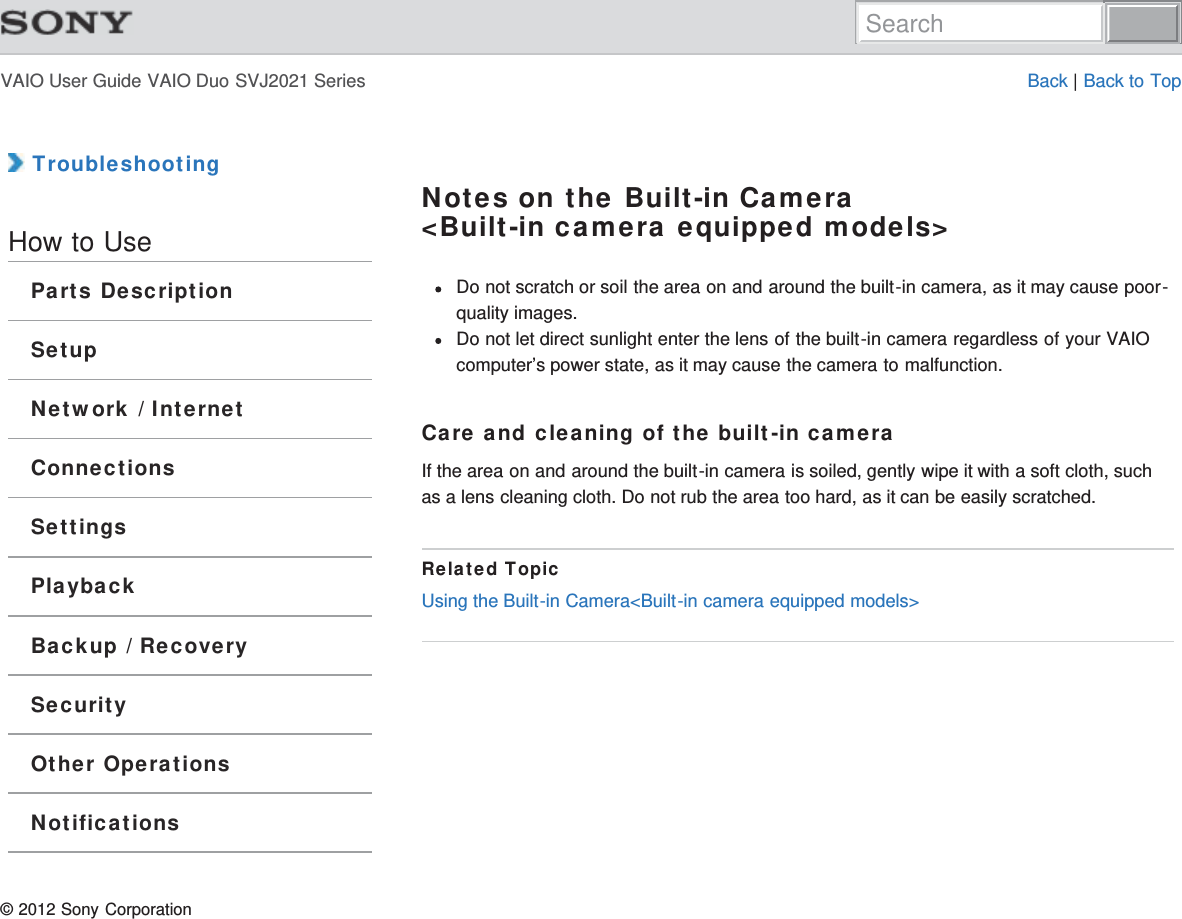 VAIO User Guide VAIO Duo SVJ2021 Series Back | Back to Top TroubleshootingHow to UseParts DescriptionSetupNetwork / InternetConnectionsSettingsPlaybackBackup / RecoverySecurityOther OperationsNotificationsNotes on the Built-in Camera&lt;Built-in camera equipped models&gt;Do not scratch or soil the area on and around the built-in camera, as it may cause poor-quality images.Do not let direct sunlight enter the lens of the built-in camera regardless of your VAIOcomputer’s power state, as it may cause the camera to malfunction.Care and cleaning of the built-in cameraIf the area on and around the built-in camera is soiled, gently wipe it with a soft cloth, suchas a lens cleaning cloth. Do not rub the area too hard, as it can be easily scratched.Related TopicUsing the Built-in Camera&lt;Built-in camera equipped models&gt;© 2012 Sony CorporationSearch