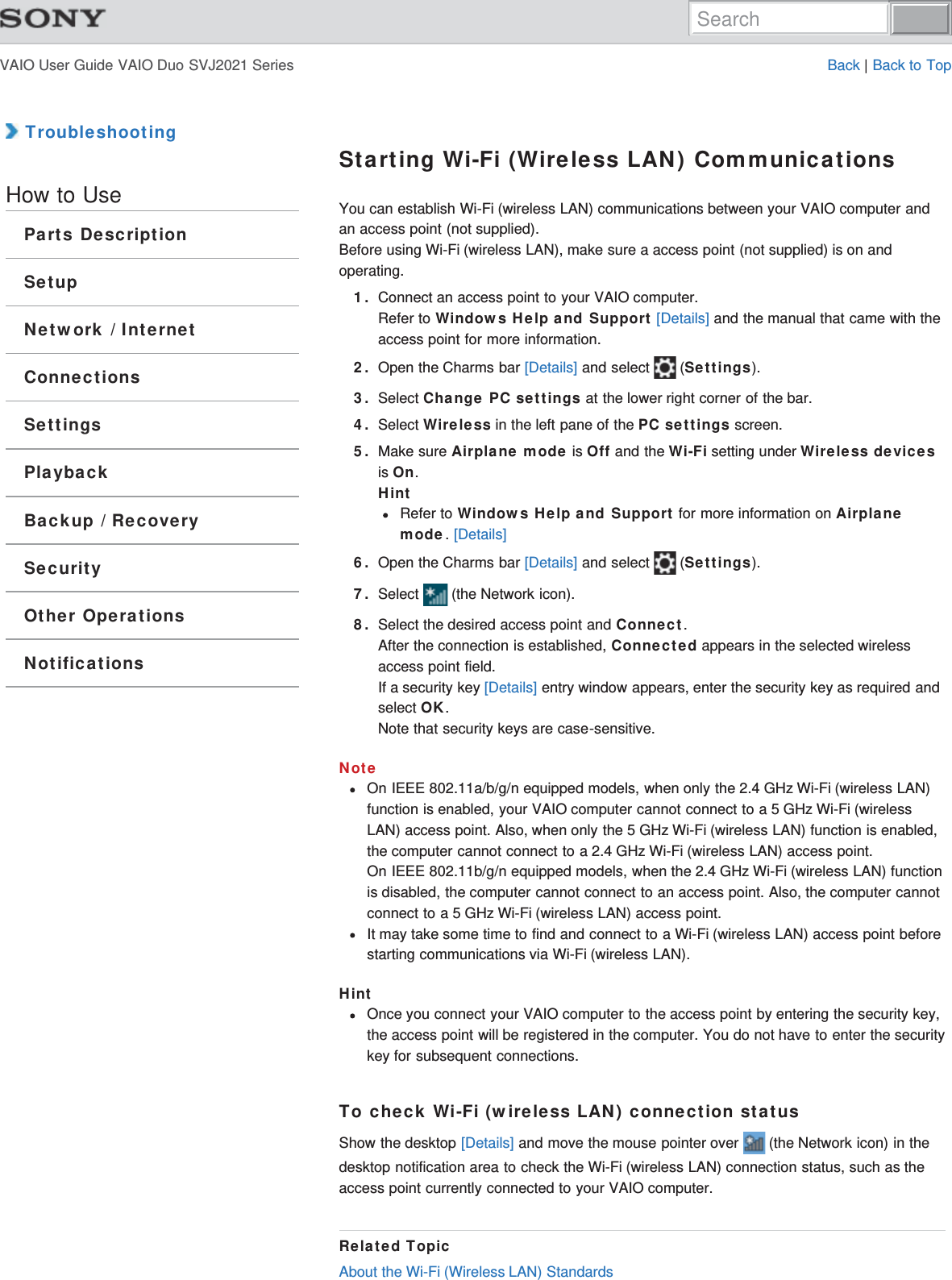 VAIO User Guide VAIO Duo SVJ2021 Series Back | Back to Top TroubleshootingHow to UseParts DescriptionSetupNetwork / InternetConnectionsSettingsPlaybackBackup / RecoverySecurityOther OperationsNotificationsStarting Wi-Fi (Wireless LAN) CommunicationsYou can establish Wi-Fi (wireless LAN) communications between your VAIO computer andan access point (not supplied).Before using Wi-Fi (wireless LAN), make sure a access point (not supplied) is on andoperating.1. Connect an access point to your VAIO computer.Refer to Windows Help and Support [Details] and the manual that came with theaccess point for more information.2. Open the Charms bar [Details] and select   (Settings).3. Select Change PC settings at the lower right corner of the bar.4. Select Wireless in the left pane of the PC settings screen.5. Make sure Airplane mode is Off and the Wi-Fi setting under Wireless devicesis On.HintRefer to Windows Help and Support for more information on Airplanemode. [Details]6. Open the Charms bar [Details] and select   (Settings).7. Select   (the Network icon).8. Select the desired access point and Connect.After the connection is established, Connected appears in the selected wirelessaccess point field.If a security key [Details] entry window appears, enter the security key as required andselect OK. Note that security keys are case-sensitive.NoteOn IEEE 802.11a/b/g/n equipped models, when only the 2.4 GHz Wi-Fi (wireless LAN)function is enabled, your VAIO computer cannot connect to a 5 GHz Wi-Fi (wirelessLAN) access point. Also, when only the 5 GHz Wi-Fi (wireless LAN) function is enabled,the computer cannot connect to a 2.4 GHz Wi-Fi (wireless LAN) access point.On IEEE 802.11b/g/n equipped models, when the 2.4 GHz Wi-Fi (wireless LAN) functionis disabled, the computer cannot connect to an access point. Also, the computer cannotconnect to a 5 GHz Wi-Fi (wireless LAN) access point.It may take some time to find and connect to a Wi-Fi (wireless LAN) access point beforestarting communications via Wi-Fi (wireless LAN).HintOnce you connect your VAIO computer to the access point by entering the security key,the access point will be registered in the computer. You do not have to enter the securitykey for subsequent connections.To check Wi-Fi (wireless LAN) connection statusShow the desktop [Details] and move the mouse pointer over   (the Network icon) in thedesktop notification area to check the Wi-Fi (wireless LAN) connection status, such as theaccess point currently connected to your VAIO computer.Related TopicAbout the Wi-Fi (Wireless LAN) StandardsSearch