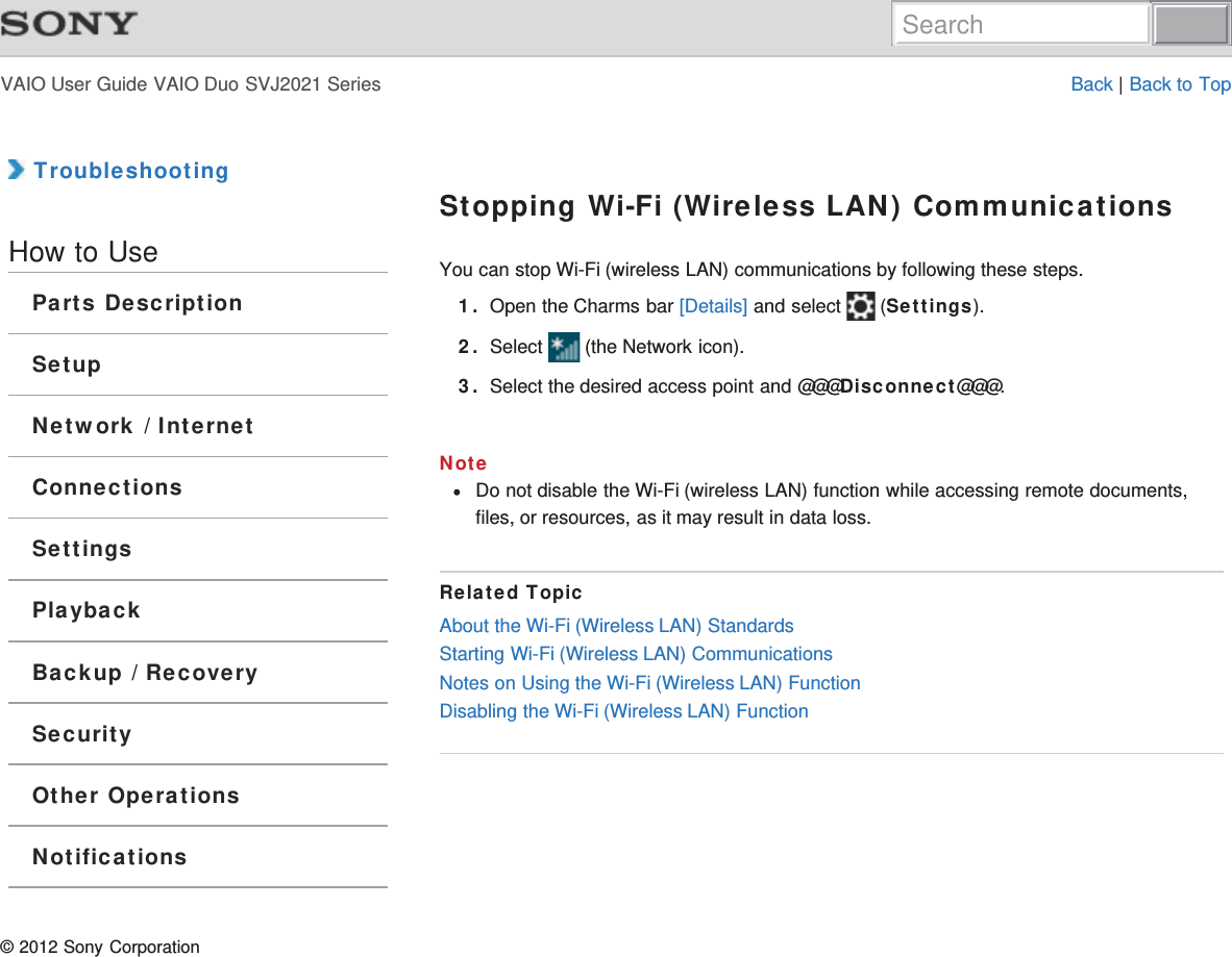 VAIO User Guide VAIO Duo SVJ2021 Series Back | Back to Top TroubleshootingHow to UseParts DescriptionSetupNetwork / InternetConnectionsSettingsPlaybackBackup / RecoverySecurityOther OperationsNotificationsStopping Wi-Fi (Wireless LAN) CommunicationsYou can stop Wi-Fi (wireless LAN) communications by following these steps.1. Open the Charms bar [Details] and select   (Settings).2. Select   (the Network icon).3. Select the desired access point and @@@Disconnect@@@.NoteDo not disable the Wi-Fi (wireless LAN) function while accessing remote documents,files, or resources, as it may result in data loss.Related TopicAbout the Wi-Fi (Wireless LAN) StandardsStarting Wi-Fi (Wireless LAN) CommunicationsNotes on Using the Wi-Fi (Wireless LAN) FunctionDisabling the Wi-Fi (Wireless LAN) Function© 2012 Sony CorporationSearch