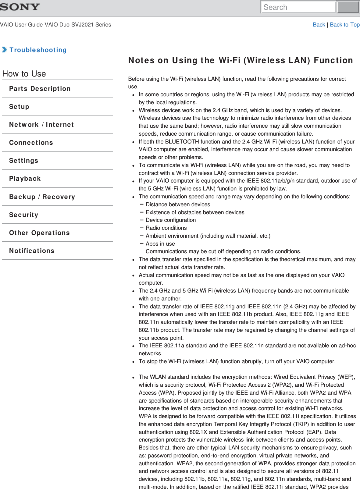 VAIO User Guide VAIO Duo SVJ2021 Series Back | Back to Top TroubleshootingHow to UseParts DescriptionSetupNetwork / InternetConnectionsSettingsPlaybackBackup / RecoverySecurityOther OperationsNotificationsNotes on Using the Wi-Fi (Wireless LAN) FunctionBefore using the Wi-Fi (wireless LAN) function, read the following precautions for correctuse.In some countries or regions, using the Wi-Fi (wireless LAN) products may be restrictedby the local regulations.Wireless devices work on the 2.4 GHz band, which is used by a variety of devices.Wireless devices use the technology to minimize radio interference from other devicesthat use the same band; however, radio interference may still slow communicationspeeds, reduce communication range, or cause communication failure.If both the BLUETOOTH function and the 2.4 GHz Wi-Fi (wireless LAN) function of yourVAIO computer are enabled, interference may occur and cause slower communicationspeeds or other problems.To communicate via Wi-Fi (wireless LAN) while you are on the road, you may need tocontract with a Wi-Fi (wireless LAN) connection service provider.If your VAIO computer is equipped with the IEEE 802.11a/b/g/n standard, outdoor use ofthe 5 GHz Wi-Fi (wireless LAN) function is prohibited by law.The communication speed and range may vary depending on the following conditions:Distance between devicesExistence of obstacles between devicesDevice configurationRadio conditionsAmbient environment (including wall material, etc.)Apps in useCommunications may be cut off depending on radio conditions.The data transfer rate specified in the specification is the theoretical maximum, and maynot reflect actual data transfer rate.Actual communication speed may not be as fast as the one displayed on your VAIOcomputer.The 2.4 GHz and 5 GHz Wi-Fi (wireless LAN) frequency bands are not communicablewith one another.The data transfer rate of IEEE 802.11g and IEEE 802.11n (2.4 GHz) may be affected byinterference when used with an IEEE 802.11b product. Also, IEEE 802.11g and IEEE802.11n automatically lower the transfer rate to maintain compatibility with an IEEE802.11b product. The transfer rate may be regained by changing the channel settings ofyour access point.The IEEE 802.11a standard and the IEEE 802.11n standard are not available on ad-hocnetworks.To stop the Wi-Fi (wireless LAN) function abruptly, turn off your VAIO computer.The WLAN standard includes the encryption methods: Wired Equivalent Privacy (WEP),which is a security protocol, Wi-Fi Protected Access 2 (WPA2), and Wi-Fi ProtectedAccess (WPA). Proposed jointly by the IEEE and Wi-Fi Alliance, both WPA2 and WPAare specifications of standards based on interoperable security enhancements thatincrease the level of data protection and access control for existing Wi-Fi networks.WPA is designed to be forward compatible with the IEEE 802.11i specification. It utilizesthe enhanced data encryption Temporal Key Integrity Protocol (TKIP) in addition to userauthentication using 802.1X and Extensible Authentication Protocol (EAP). Dataencryption protects the vulnerable wireless link between clients and access points.Besides that, there are other typical LAN security mechanisms to ensure privacy, suchas: password protection, end-to-end encryption, virtual private networks, andauthentication. WPA2, the second generation of WPA, provides stronger data protectionand network access control and is also designed to secure all versions of 802.11devices, including 802.11b, 802.11a, 802.11g, and 802.11n standards, multi-band andmulti-mode. In addition, based on the ratified IEEE 802.11i standard, WPA2 providesSearch