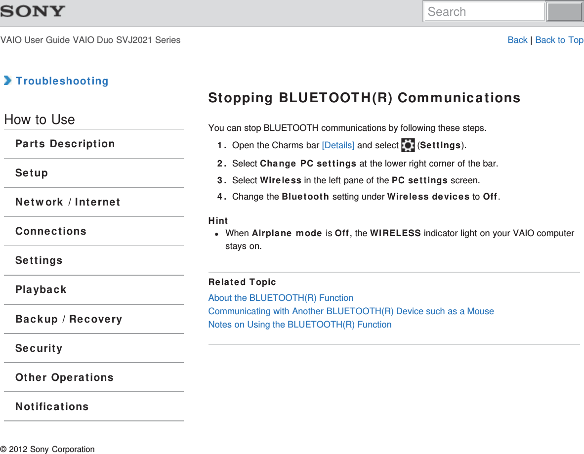 VAIO User Guide VAIO Duo SVJ2021 Series Back | Back to Top TroubleshootingHow to UseParts DescriptionSetupNetwork / InternetConnectionsSettingsPlaybackBackup / RecoverySecurityOther OperationsNotificationsStopping BLUETOOTH(R) CommunicationsYou can stop BLUETOOTH communications by following these steps.1. Open the Charms bar [Details] and select   (Settings).2. Select Change PC settings at the lower right corner of the bar.3. Select Wireless in the left pane of the PC settings screen.4. Change the Bluetooth setting under Wireless devices to Off.HintWhen Airplane mode is Off, the WIRELESS indicator light on your VAIO computerstays on.Related TopicAbout the BLUETOOTH(R) FunctionCommunicating with Another BLUETOOTH(R) Device such as a MouseNotes on Using the BLUETOOTH(R) Function© 2012 Sony CorporationSearch