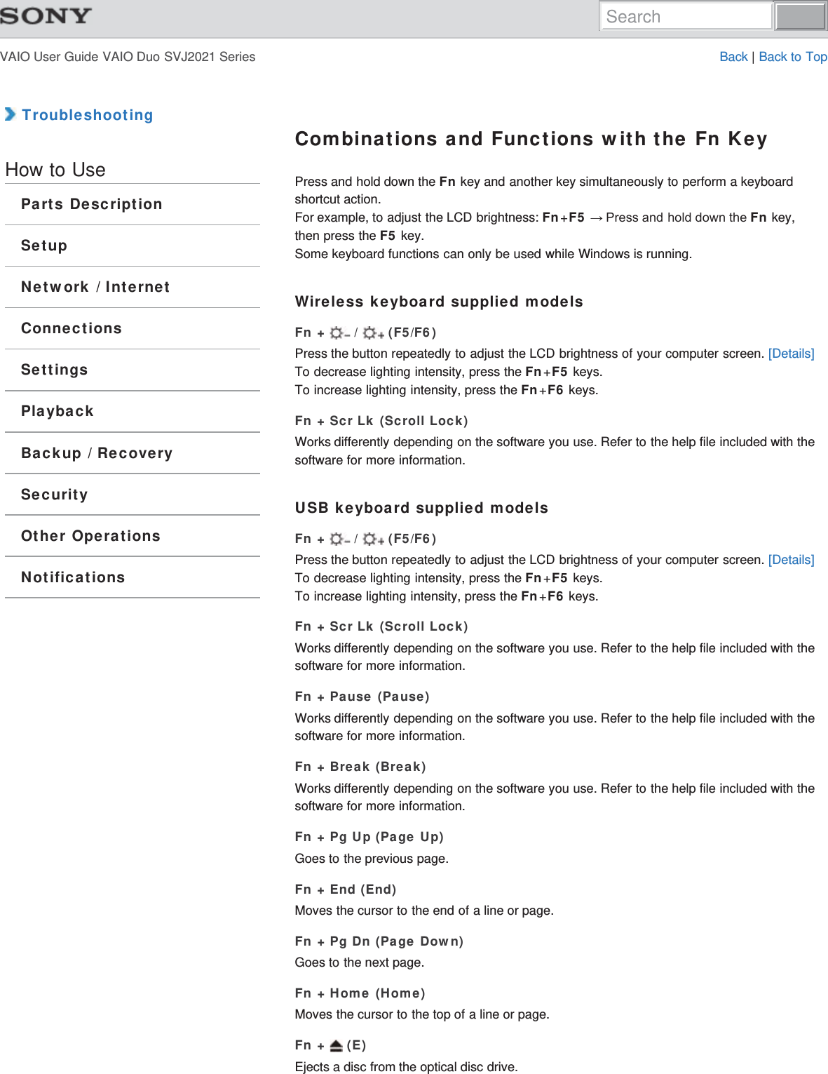 VAIO User Guide VAIO Duo SVJ2021 Series Back | Back to Top TroubleshootingHow to UseParts DescriptionSetupNetwork / InternetConnectionsSettingsPlaybackBackup / RecoverySecurityOther OperationsNotificationsCombinations and Functions with the Fn KeyPress and hold down the Fn key and another key simultaneously to perform a keyboardshortcut action.For example, to adjust the LCD brightness: Fn+F5ĺ3UHVVDQGKROGGRZQWKHFn key,then press the F5 key.Some keyboard functions can only be used while Windows is running.Wireless keyboard supplied modelsFn +   /   (F5/F6)Press the button repeatedly to adjust the LCD brightness of your computer screen. [Details]To decrease lighting intensity, press the Fn+F5 keys.To increase lighting intensity, press the Fn+F6 keys.Fn + Scr Lk (Scroll Lock)Works differently depending on the software you use. Refer to the help file included with thesoftware for more information.USB keyboard supplied modelsFn +   /   (F5/F6)Press the button repeatedly to adjust the LCD brightness of your computer screen. [Details]To decrease lighting intensity, press the Fn+F5 keys.To increase lighting intensity, press the Fn+F6 keys.Fn + Scr Lk (Scroll Lock)Works differently depending on the software you use. Refer to the help file included with thesoftware for more information.Fn + Pause (Pause)Works differently depending on the software you use. Refer to the help file included with thesoftware for more information.Fn + Break (Break)Works differently depending on the software you use. Refer to the help file included with thesoftware for more information.Fn + Pg Up (Page Up)Goes to the previous page.Fn + End (End)Moves the cursor to the end of a line or page.Fn + Pg Dn (Page Down)Goes to the next page.Fn + Home (Home)Moves the cursor to the top of a line or page.Fn +   (E)Ejects a disc from the optical disc drive.Search