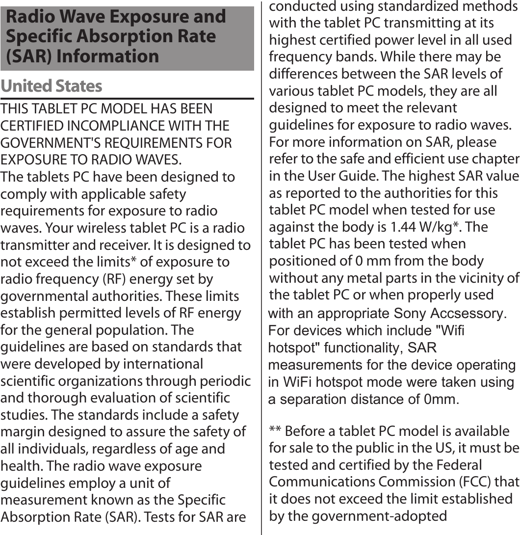 United StatesTHIS TABLET PC MODEL HAS BEEN CERTIFIED INCOMPLIANCE WITH THE GOVERNMENT&apos;S REQUIREMENTS FOR EXPOSURE TO RADIO WAVES.The tablets PC have been designed to comply with applicable safety requirements for exposure to radio waves. Your wireless tablet PC is a radio transmitter and receiver. It is designed to not exceed the limits* of exposure to radio frequency (RF) energy set by governmental authorities. These limits establish permitted levels of RF energy for the general population. The guidelines are based on standards that were developed by international scientific organizations through periodic and thorough evaluation of scientific studies. The standards include a safety margin designed to assure the safety of all individuals, regardless of age and health. The radio wave exposure guidelines employ a unit of measurement known as the Specific Absorption Rate (SAR). Tests for SAR are conducted using standardized methods with the tablet PC transmitting at its highest certified power level in all used frequency bands. While there may be differences between the SAR levels of various tablet PC models, they are all designed to meet the relevant guidelines for exposure to radio waves. For more information on SAR, please refer to the safe and efficient use chapter in the User Guide. The highest SAR value as reported to the authorities for this tablet PC model when tested for use against the body is 1.44 W/kg*. The tablet PC has been tested when positioned of 0 mm from the body without any metal parts in the vicinity of the tablet PC or when properly used with an appropriate Sony. For devices which include &quot;WiFi hotspot&quot; functionality, SAR measurements for the device operating in WiFi hotspot mode were taken using a separation distance of 0 mm.** Before a tablet PC model is available for sale to the public in the US, it must be tested and certified by the Federal Communications Commission (FCC) that it does not exceed the limit established by the government-adopted Radio Wave Exposure and Specific Absorption Rate (SAR) Informationwith an appropriate Sony Accsessory.For devices which include &quot;Wifihotspot&quot; functionality, SARmeasurements for the device operatingin WiFi hotspot mode were taken usinga separation distance of 0mm.