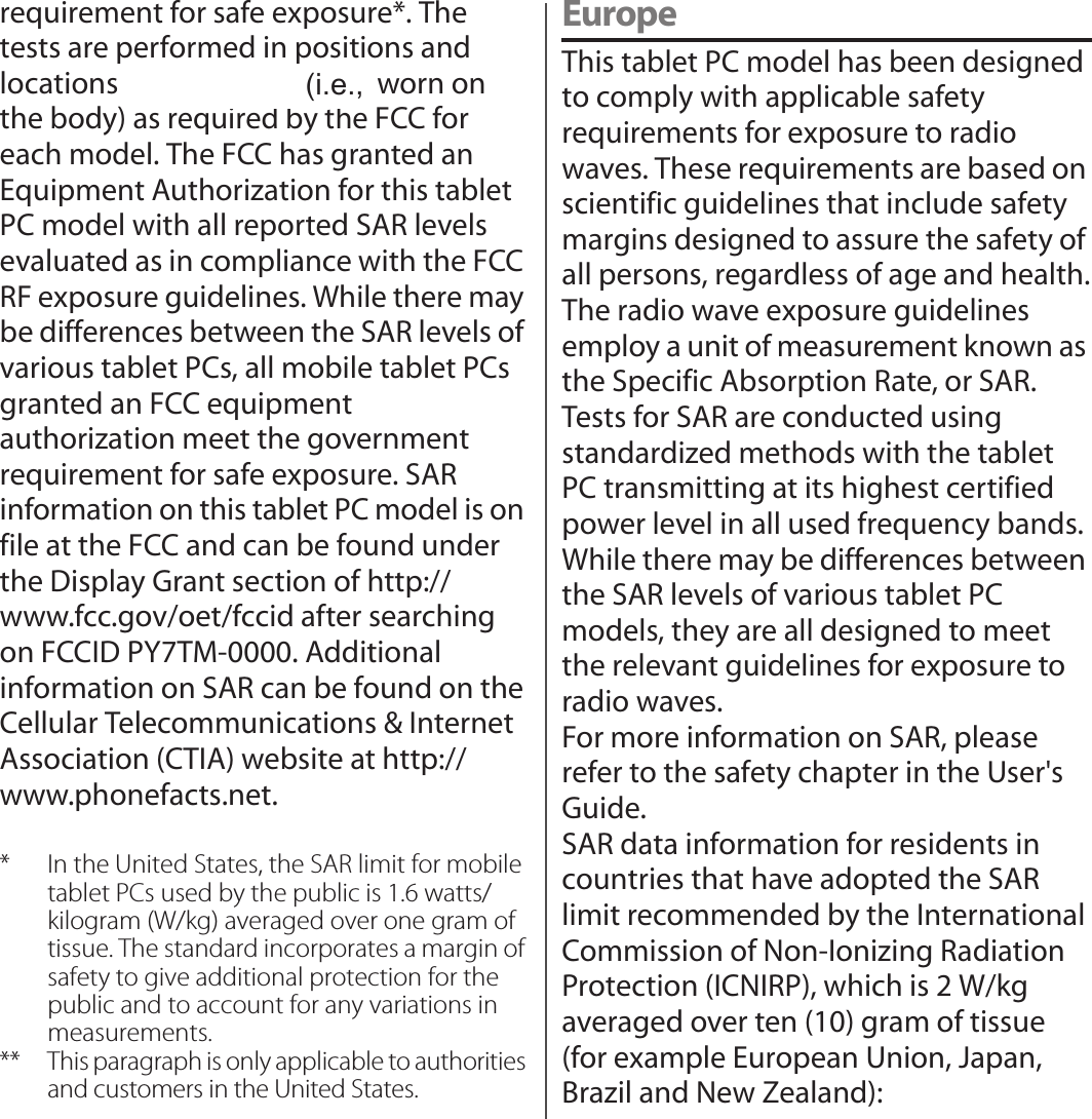 requirement for safe exposure*. The tests are performed in positions and locations (i.e., by the ear and worn on the body) as required by the FCC for each model. The FCC has granted an Equipment Authorization for this tablet PC model with all reported SAR levels evaluated as in compliance with the FCC RF exposure guidelines. While there may be differences between the SAR levels of various tablet PCs, all mobile tablet PCs granted an FCC equipment authorization meet the government requirement for safe exposure. SAR information on this tablet PC model is on file at the FCC and can be found under the Display Grant section of http://www.fcc.gov/oet/fccid after searching on FCCID PY7TM-0000. Additional information on SAR can be found on the Cellular Telecommunications &amp; Internet Association (CTIA) website at http://www.phonefacts.net.* In the United States, the SAR limit for mobile tablet PCs used by the public is 1.6 watts/kilogram (W/kg) averaged over one gram of tissue. The standard incorporates a margin of safety to give additional protection for the public and to account for any variations in measurements.** This paragraph is only applicable to authorities and customers in the United States.EuropeThis tablet PC model has been designed to comply with applicable safety requirements for exposure to radio waves. These requirements are based on scientific guidelines that include safety margins designed to assure the safety of all persons, regardless of age and health.The radio wave exposure guidelines employ a unit of measurement known as the Specific Absorption Rate, or SAR.Tests for SAR are conducted using standardized methods with the tablet PC transmitting at its highest certified power level in all used frequency bands.While there may be differences between the SAR levels of various tablet PC models, they are all designed to meet the relevant guidelines for exposure to radio waves.For more information on SAR, please refer to the safety chapter in the User&apos;s Guide.SAR data information for residents in countries that have adopted the SAR limit recommended by the International Commission of Non-Ionizing Radiation Protection (ICNIRP), which is 2 W/kg averaged over ten (10) gram of tissue (for example European Union, Japan, Brazil and New Zealand):(i.e.,