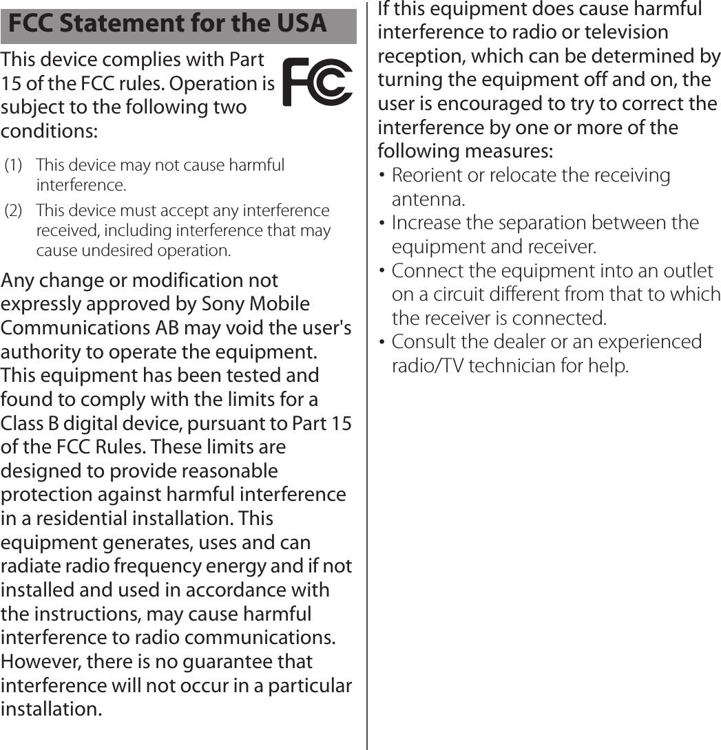 This device complies with Part 15 of the FCC rules. Operation is subject to the following two conditions:Any change or modification not expressly approved by Sony Mobile Communications AB may void the user&apos;s authority to operate the equipment.This equipment has been tested and found to comply with the limits for a Class B digital device, pursuant to Part 15 of the FCC Rules. These limits are designed to provide reasonable protection against harmful interference in a residential installation. This equipment generates, uses and can radiate radio frequency energy and if not installed and used in accordance with the instructions, may cause harmful interference to radio communications. However, there is no guarantee that interference will not occur in a particular installation.If this equipment does cause harmful interference to radio or television reception, which can be determined by turning the equipment off and on, the user is encouraged to try to correct the interference by one or more of the following measures:･Reorient or relocate the receiving antenna.･Increase the separation between the equipment and receiver.･Connect the equipment into an outlet on a circuit different from that to which the receiver is connected.･Consult the dealer or an experienced radio/TV technician for help.FCC Statement for the USA(1) This device may not cause harmful interference.(2) This device must accept any interference received, including interference that may cause undesired operation.