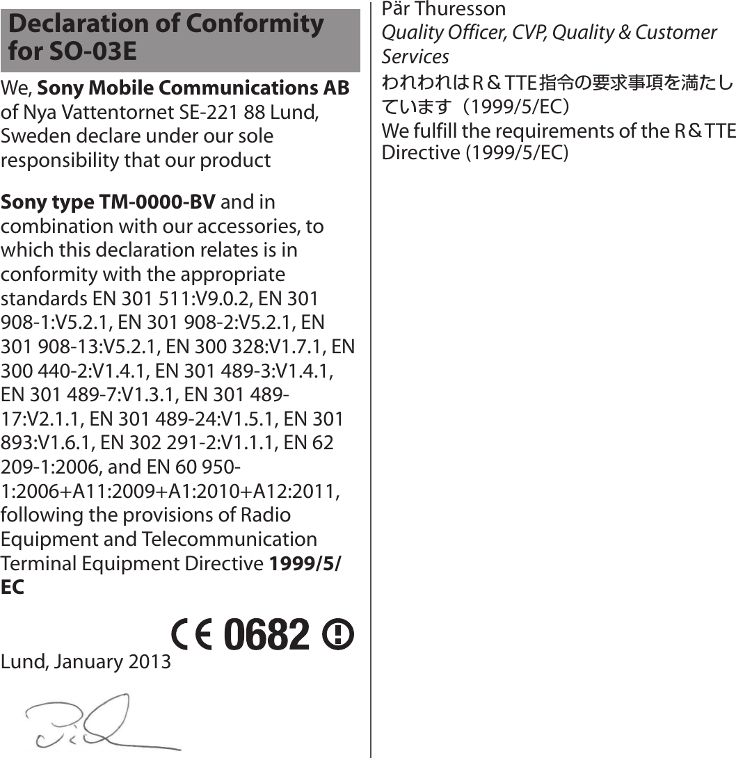 We, Sony Mobile Communications AB of Nya Vattentornet SE-221 88 Lund, Sweden declare under our sole responsibility that our product Sony type TM-0000-BV and in combination with our accessories, to which this declaration relates is in conformity with the appropriate standards EN 301 511:V9.0.2, EN 301 908-1:V5.2.1, EN 301 908-2:V5.2.1, EN 301 908-13:V5.2.1, EN 300 328:V1.7.1, EN 300 440-2:V1.4.1, EN 301 489-3:V1.4.1, EN 301 489-7:V1.3.1, EN 301 489-17:V2.1.1, EN 301 489-24:V1.5.1, EN 301 893:V1.6.1, EN 302 291-2:V1.1.1, EN 62 209-1:2006, and EN 60 950-1:2006+A11:2009+A1:2010+A12:2011,  following the provisions of Radio Equipment and Telecommunication Terminal Equipment Directive 1999/5/ECLund, January 2013Pär Thuresson Quality Officer, CVP, Quality &amp; Customer ServicesわれわれはR＆TTE指令の要求事項を満たしています（1999/5/EC）We fulfill the requirements of the R＆TTE Directive (1999/5/EC)Declaration of Conformity for SO-03E