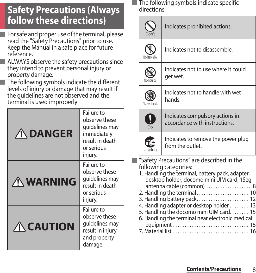 8Contents/Precautions■For safe and proper use of the terminal, please read the &quot;Safety Precautions&quot; prior to use. Keep the Manual in a safe place for future reference.■ALWAYS observe the safety precautions since they intend to prevent personal injury or property damage.■The following symbols indicate the different levels of injury or damage that may result if the guidelines are not observed and the terminal is used improperly.■The following symbols indicate specific directions.■&quot;Safety Precautions&quot; are described in the following categories:1. Handling the terminal, battery pack, adapter, desktop holder, docomo mini UIM card, 1Seg antenna cable (common) . . . . . . . . . . . . . . . . . . . .82. Handling the terminal . . . . . . . . . . . . . . . . . . . . . .  103. Handling battery pack. . . . . . . . . . . . . . . . . . . . . .  124. Handling adapter or desktop holder . . . . . . . .  135. Handling the docomo mini UIM card. . . . . . . .  156. Handling the terminal near electronic medical equipment . . . . . . . . . . . . . . . . . . . . . . . . . . . . . . . .  157. Material list . . . . . . . . . . . . . . . . . . . . . . . . . . . . . . . .  16Safety Precautions (Always follow these directions)Failure to observe these guidelines may immediately result in death or serious injury.Failure to observe these guidelines may result in death or serious injury.Failure to observe these guidelines may result in injury and property damage.DANGERWARNINGCAUTIONIndicates prohibited actions.Indicates not to disassemble.Indicates not to use where it could get wet.Indicates not to handle with wet hands.Indicates compulsory actions in accordance with instructions.Indicates to remove the power plug from the outlet.Don’tNo disassemblyNo liquidsNo wet handsDoUnplug