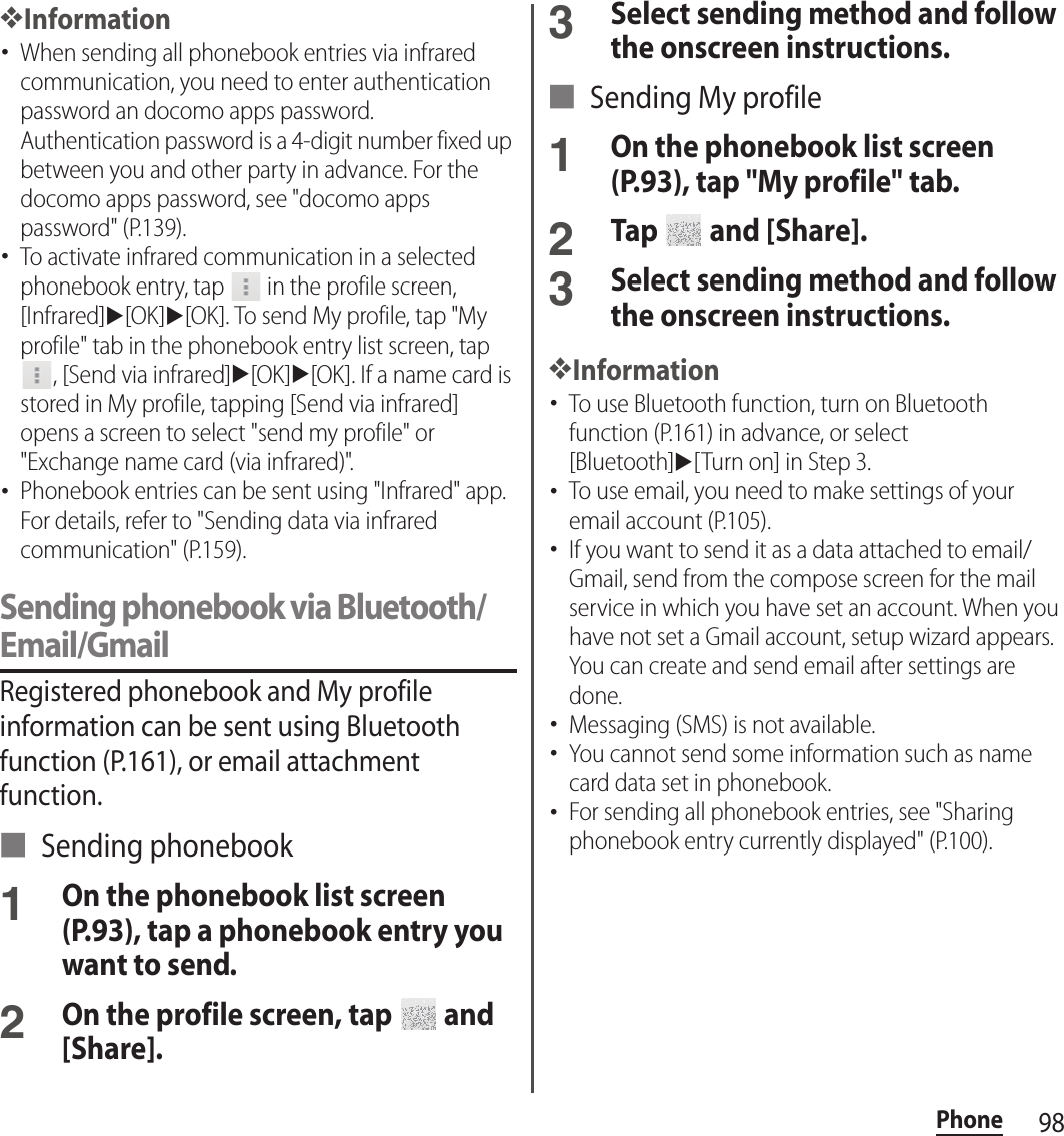 98Phone❖Information･When sending all phonebook entries via infrared communication, you need to enter authentication password an docomo apps password. Authentication password is a 4-digit number fixed up between you and other party in advance. For the docomo apps password, see &quot;docomo apps password&quot; (P.139).･To activate infrared communication in a selected phonebook entry, tap   in the profile screen, [Infrared]u[OK]u[OK]. To send My profile, tap &quot;My profile&quot; tab in the phonebook entry list screen, tap , [Send via infrared]u[OK]u[OK]. If a name card is stored in My profile, tapping [Send via infrared] opens a screen to select &quot;send my profile&quot; or &quot;Exchange name card (via infrared)&quot;.･Phonebook entries can be sent using &quot;Infrared&quot; app. For details, refer to &quot;Sending data via infrared communication&quot; (P.159).Sending phonebook via Bluetooth/Email/GmailRegistered phonebook and My profile information can be sent using Bluetooth function (P.161), or email attachment function.■ Sending phonebook1On the phonebook list screen (P.93), tap a phonebook entry you want to send.2On the profile screen, tap   and [Share].3Select sending method and follow the onscreen instructions.■ Sending My profile1On the phonebook list screen (P.93), tap &quot;My profile&quot; tab.2Tap   and [Share].3Select sending method and follow the onscreen instructions.❖Information･To use Bluetooth function, turn on Bluetooth function (P.161) in advance, or select [Bluetooth]u[Turn on] in Step 3.･To use email, you need to make settings of your email account (P.105).･If you want to send it as a data attached to email/Gmail, send from the compose screen for the mail service in which you have set an account. When you have not set a Gmail account, setup wizard appears. You can create and send email after settings are done.･Messaging (SMS) is not available.･You cannot send some information such as name card data set in phonebook.･For sending all phonebook entries, see &quot;Sharing phonebook entry currently displayed&quot; (P.100).