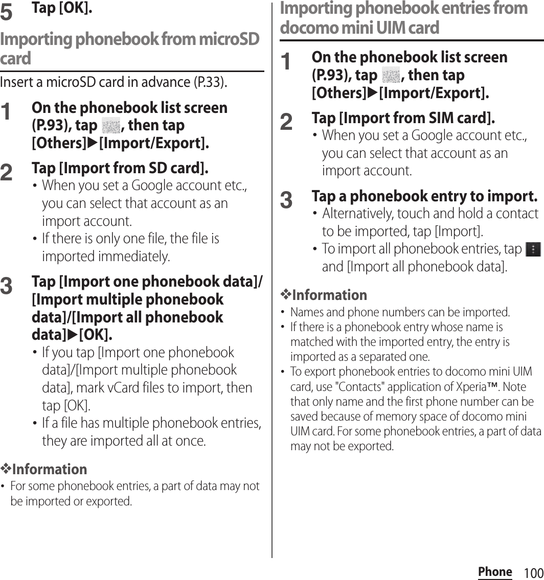 100Phone5Tap [OK].Importing phonebook from microSD cardInsert a microSD card in advance (P.33).1On the phonebook list screen (P.93), tap  , then tap [Others]u[Import/Export].2Tap [Import from SD card].･When you set a Google account etc., you can select that account as an import account.･If there is only one file, the file is imported immediately.3Tap [Import one phonebook data]/[Import multiple phonebook data]/[Import all phonebook data]u[OK].･If you tap [Import one phonebook data]/[Import multiple phonebook data], mark vCard files to import, then tap [OK].･If a file has multiple phonebook entries, they are imported all at once.❖Information･For some phonebook entries, a part of data may not be imported or exported.Importing phonebook entries from docomo mini UIM card1On the phonebook list screen (P.93), tap  , then tap [Others]u[Import/Export].2Tap [Import from SIM card].･When you set a Google account etc., you can select that account as an import account.3Tap a phonebook entry to import.･Alternatively, touch and hold a contact to be imported, tap [Import].･To import all phonebook entries, tap   and [Import all phonebook data].❖Information･Names and phone numbers can be imported.･If there is a phonebook entry whose name is matched with the imported entry, the entry is imported as a separated one.･To export phonebook entries to docomo mini UIM card, use &quot;Contacts&quot; application of Xperia™. Note that only name and the first phone number can be saved because of memory space of docomo mini UIM card. For some phonebook entries, a part of data may not be exported.