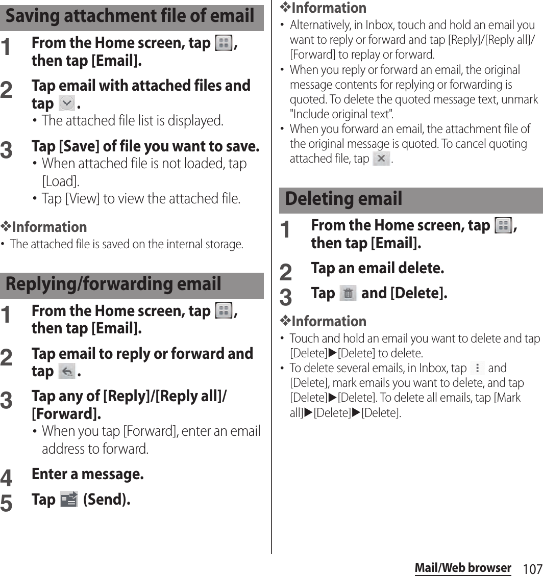 107Mail/Web browser1From the Home screen, tap  , then tap [Email].2Tap email with attached files and tap  .･The attached file list is displayed.3Tap [Save] of file you want to save.･When attached file is not loaded, tap [Load].･Tap [View] to view the attached file.❖Information･The attached file is saved on the internal storage.1From the Home screen, tap  , then tap [Email].2Tap email to reply or forward and tap  .3Tap any of [Reply]/[Reply all]/[Forward].･When you tap [Forward], enter an email address to forward.4Enter a message.5Tap   (Send).❖Information･Alternatively, in Inbox, touch and hold an email you want to reply or forward and tap [Reply]/[Reply all]/[Forward] to replay or forward.･When you reply or forward an email, the original message contents for replying or forwarding is quoted. To delete the quoted message text, unmark &quot;Include original text&quot;.･When you forward an email, the attachment file of the original message is quoted. To cancel quoting attached file, tap  .1From the Home screen, tap  , then tap [Email].2Tap an email delete.3Tap   and [Delete].❖Information･Touch and hold an email you want to delete and tap [Delete]u[Delete] to delete.･To delete several emails, in Inbox, tap   and [Delete], mark emails you want to delete, and tap [Delete]u[Delete]. To delete all emails, tap [Mark all]u[Delete]u[Delete].Saving attachment file of emailReplying/forwarding emailDeleting email