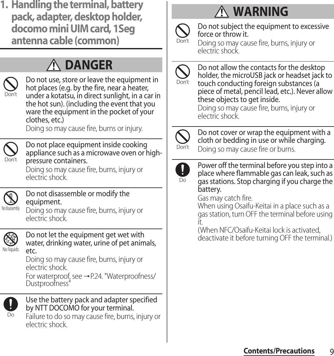 9Contents/Precautions1. Handling the terminal, battery pack, adapter, desktop holder, docomo mini UIM card, 1Seg antenna cable (common) DANGERDo not use, store or leave the equipment in hot places (e.g. by the fire, near a heater, under a kotatsu, in direct sunlight, in a car in the hot sun). (including the event that you ware the equipment in the pocket of your clothes, etc.)Doing so may cause fire, burns or injury.Do not place equipment inside cooking appliance such as a microwave oven or high-pressure containers.Doing so may cause fire, burns, injury or electric shock.Do not disassemble or modify the equipment.Doing so may cause fire, burns, injury or electric shock.Do not let the equipment get wet with water, drinking water, urine of pet animals, etc.Doing so may cause fire, burns, injury or electric shock.For waterproof, see →P.24. &quot;Waterproofness/Dustproofness&quot;Use the battery pack and adapter specified by NTT DOCOMO for your terminal.Failure to do so may cause fire, burns, injury or electric shock. WARNINGDo not subject the equipment to excessive force or throw it.Doing so may cause fire, burns, injury or electric shock.Do not allow the contacts for the desktop holder, the microUSB jack or headset jack to touch conducting foreign substances (a piece of metal, pencil lead, etc.). Never allow these objects to get inside.Doing so may cause fire, burns, injury or electric shock.Do not cover or wrap the equipment with a cloth or bedding in use or while charging.Doing so may cause fire or burns.Power off the terminal before you step into a place where flammable gas can leak, such as gas stations. Stop charging if you charge the battery.Gas may catch fire.When using Osaifu-Keitai in a place such as a gas station, turn OFF the terminal before using it.(When NFC/Osaifu-Keitai lock is activated, deactivate it before turning OFF the terminal.)Don’tDon’tNo disassemblyNo liquidsDoDon’tDon’tDon’tDo