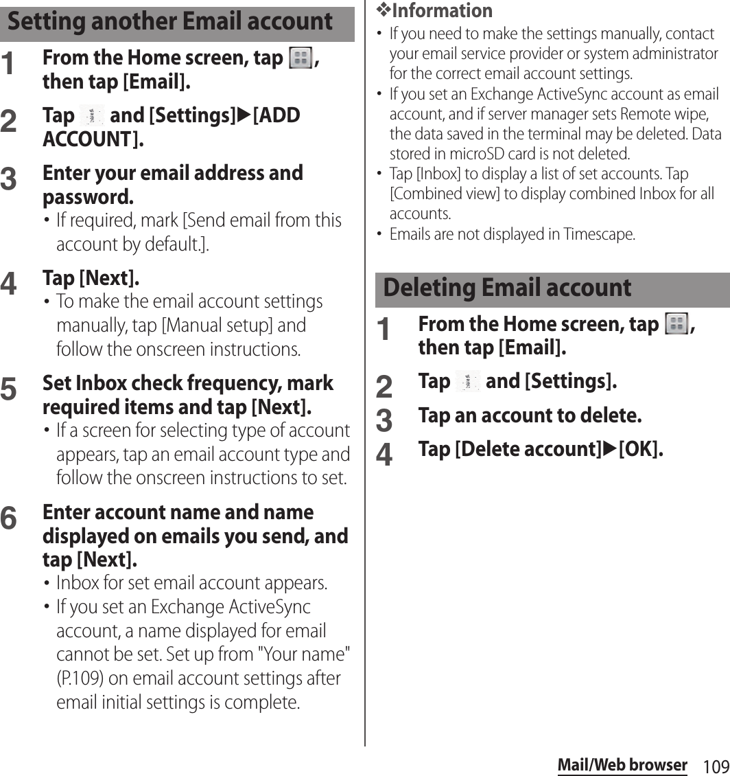 109Mail/Web browser1From the Home screen, tap  , then tap [Email].2Tap   and [Settings]u[ADD ACCOUNT].3Enter your email address and password.･If required, mark [Send email from this account by default.].4Tap [Next].･To make the email account settings manually, tap [Manual setup] and follow the onscreen instructions.5Set Inbox check frequency, mark required items and tap [Next].･If a screen for selecting type of account appears, tap an email account type and follow the onscreen instructions to set.6Enter account name and name displayed on emails you send, and tap [Next].･Inbox for set email account appears.･If you set an Exchange ActiveSync account, a name displayed for email cannot be set. Set up from &quot;Your name&quot; (P.109) on email account settings after email initial settings is complete.❖Information･If you need to make the settings manually, contact your email service provider or system administrator for the correct email account settings.･If you set an Exchange ActiveSync account as email account, and if server manager sets Remote wipe, the data saved in the terminal may be deleted. Data stored in microSD card is not deleted.･Tap [Inbox] to display a list of set accounts. Tap [Combined view] to display combined Inbox for all accounts.･Emails are not displayed in Timescape.1From the Home screen, tap  , then tap [Email].2Tap   and [Settings].3Tap an account to delete.4Tap [Delete account]u[OK].Setting another Email accountDeleting Email account