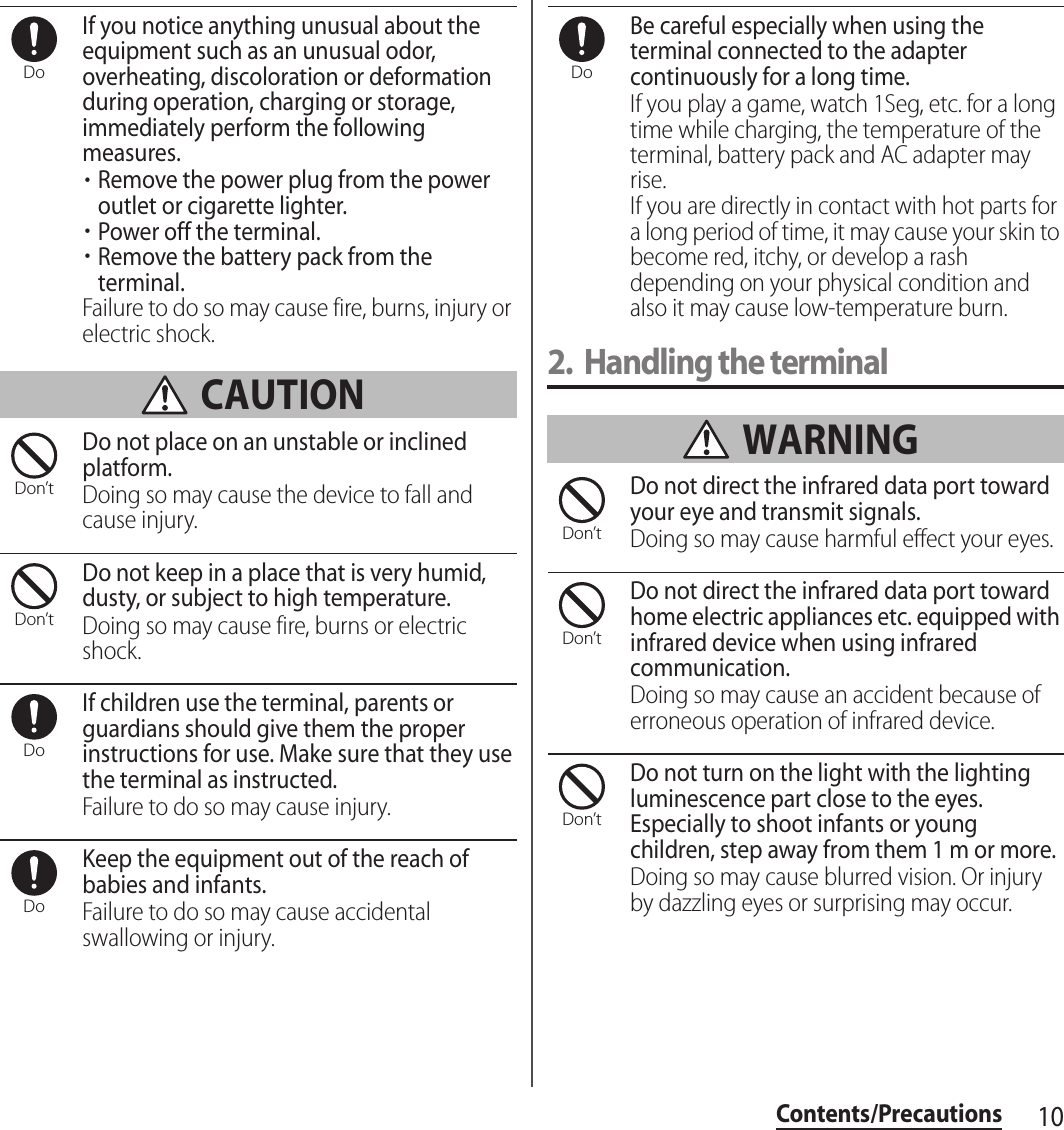 10Contents/PrecautionsIf you notice anything unusual about the equipment such as an unusual odor, overheating, discoloration or deformation during operation, charging or storage, immediately perform the following measures.・Remove the power plug from the power outlet or cigarette lighter.・Power off the terminal.・Remove the battery pack from the terminal.Failure to do so may cause fire, burns, injury or electric shock. CAUTIONDo not place on an unstable or inclined platform.Doing so may cause the device to fall and cause injury.Do not keep in a place that is very humid, dusty, or subject to high temperature.Doing so may cause fire, burns or electric shock.If children use the terminal, parents or guardians should give them the proper instructions for use. Make sure that they use the terminal as instructed.Failure to do so may cause injury.Keep the equipment out of the reach of babies and infants.Failure to do so may cause accidental swallowing or injury.Be careful especially when using the terminal connected to the adapter continuously for a long time.If you play a game, watch 1Seg, etc. for a long time while charging, the temperature of the terminal, battery pack and AC adapter may rise.If you are directly in contact with hot parts for a long period of time, it may cause your skin to become red, itchy, or develop a rash depending on your physical condition and also it may cause low-temperature burn.2. Handling the terminal WARNINGDo not direct the infrared data port toward your eye and transmit signals.Doing so may cause harmful effect your eyes.Do not direct the infrared data port toward home electric appliances etc. equipped with infrared device when using infrared communication.Doing so may cause an accident because of erroneous operation of infrared device.Do not turn on the light with the lighting luminescence part close to the eyes. Especially to shoot infants or young children, step away from them 1 m or more.Doing so may cause blurred vision. Or injury by dazzling eyes or surprising may occur.DoDon’tDon’tDoDoDoDon’tDon’tDon’t