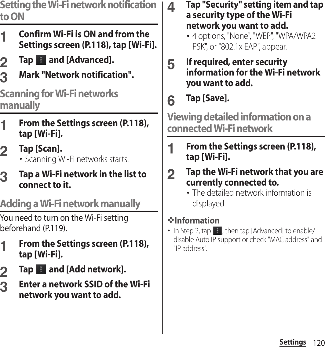 120SettingsSetting the Wi-Fi network notification to ON1Confirm Wi-Fi is ON and from the Settings screen (P.118), tap [Wi-Fi].2Tap   and [Advanced].3Mark &quot;Network notification&quot;.Scanning for Wi-Fi networks manually1From the Settings screen (P.118), tap [Wi-Fi].2Tap [Scan].･Scanning Wi-Fi networks starts.3Tap a Wi-Fi network in the list to connect to it.Adding a Wi-Fi network manuallyYou need to turn on the Wi-Fi setting beforehand (P.119).1From the Settings screen (P.118), tap [Wi-Fi].2Tap   and [Add network].3Enter a network SSID of the Wi-Fi network you want to add.4Tap &quot;Security&quot; setting item and tap a security type of the Wi-Fi network you want to add.･4 options, &quot;None&quot;, &quot;WEP&quot;, &quot;WPA/WPA2 PSK&quot;, or &quot;802.1x EAP&quot;, appear.5If required, enter security information for the Wi-Fi network you want to add.6Tap [Save].Viewing detailed information on a connected Wi-Fi network1From the Settings screen (P.118), tap [Wi-Fi].2Tap the Wi-Fi network that you are currently connected to.･The detailed network information is displayed.❖Information･In Step 2, tap  , then tap [Advanced] to enable/disable Auto IP support or check &quot;MAC address&quot; and &quot;IP address&quot;.