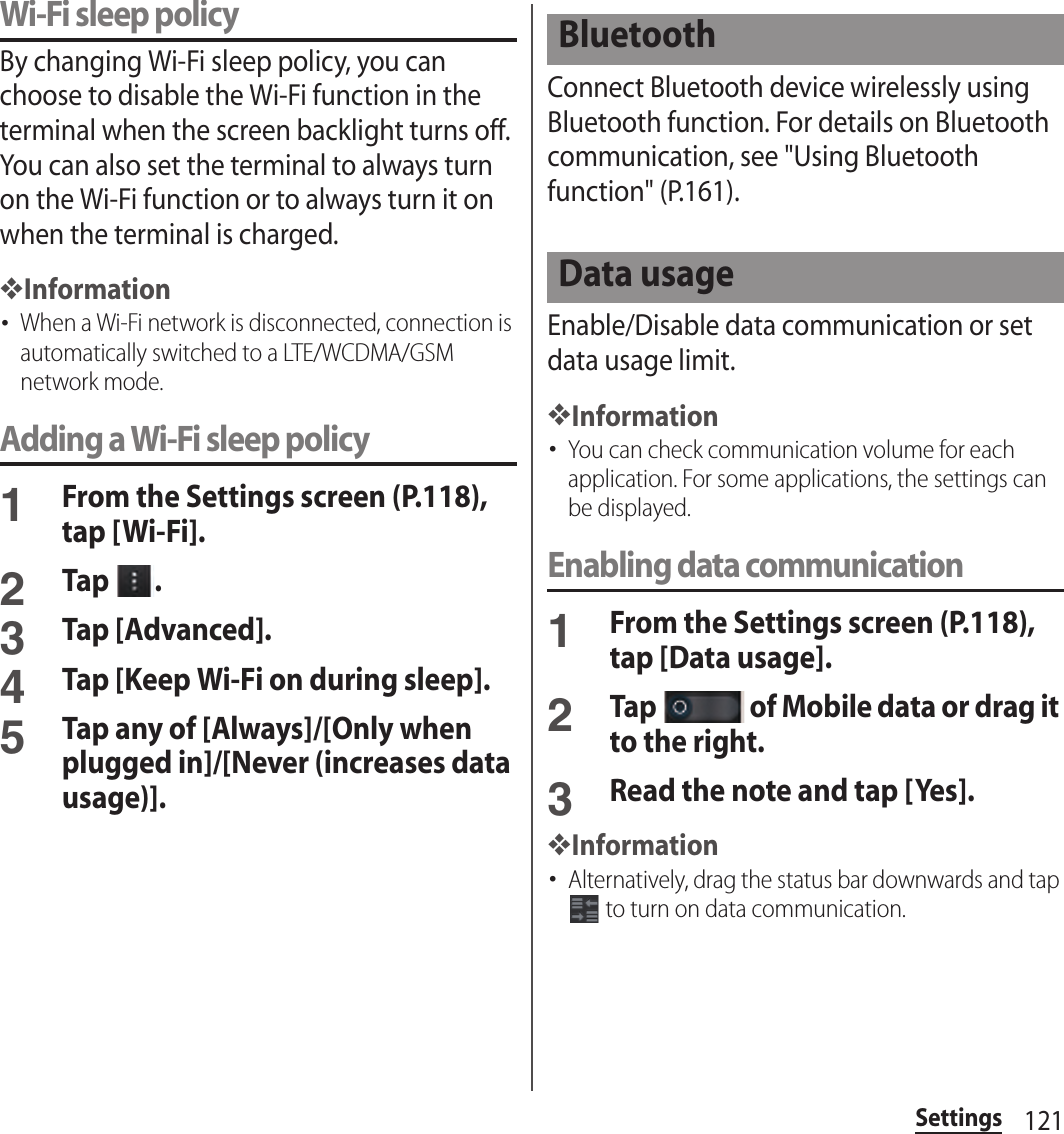 121SettingsWi-Fi sleep policyBy changing Wi-Fi sleep policy, you can choose to disable the Wi-Fi function in the terminal when the screen backlight turns off. You can also set the terminal to always turn on the Wi-Fi function or to always turn it on when the terminal is charged.❖Information･When a Wi-Fi network is disconnected, connection is automatically switched to a LTE/WCDMA/GSM network mode.Adding a Wi-Fi sleep policy1From the Settings screen (P.118), tap [Wi-Fi].2Tap  .3Tap [Advanced].4Tap [Keep Wi-Fi on during sleep].5Tap any of [Always]/[Only when plugged in]/[Never (increases data usage)].Connect Bluetooth device wirelessly using Bluetooth function. For details on Bluetooth communication, see &quot;Using Bluetooth function&quot; (P.161).Enable/Disable data communication or set data usage limit.❖Information･You can check communication volume for each application. For some applications, the settings can be displayed.Enabling data communication1From the Settings screen (P.118), tap [Data usage].2Tap   of Mobile data or drag it to the right.3Read the note and tap [Yes].❖Information･Alternatively, drag the status bar downwards and tap  to turn on data communication.BluetoothData usage