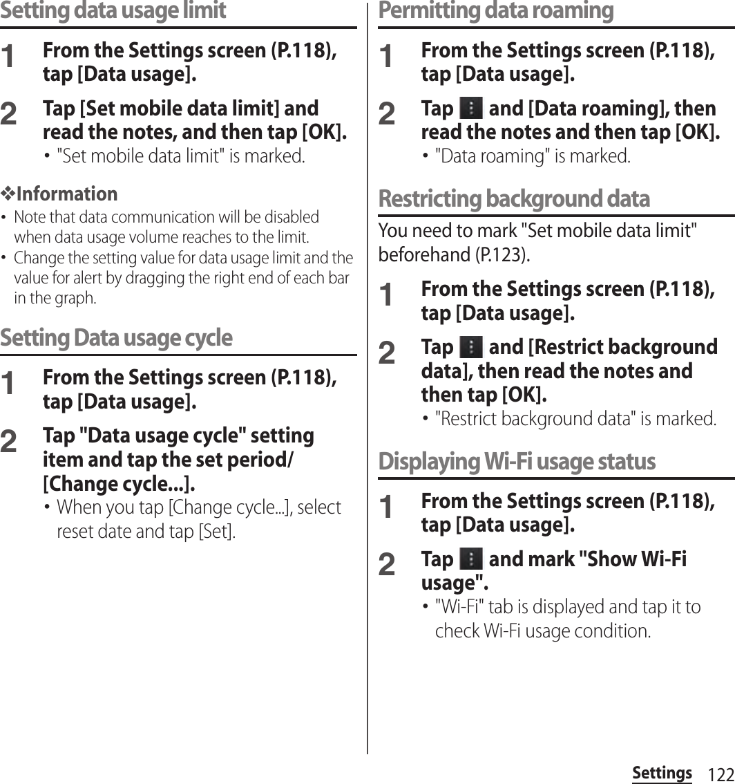 122SettingsSetting data usage limit1From the Settings screen (P.118), tap [Data usage].2Tap [Set mobile data limit] and read the notes, and then tap [OK].･&quot;Set mobile data limit&quot; is marked.❖Information･Note that data communication will be disabled when data usage volume reaches to the limit.･Change the setting value for data usage limit and the value for alert by dragging the right end of each bar in the graph.Setting Data usage cycle1From the Settings screen (P.118), tap [Data usage].2Tap &quot;Data usage cycle&quot; setting item and tap the set period/[Change cycle...].･When you tap [Change cycle...], select reset date and tap [Set].Permitting data roaming1From the Settings screen (P.118), tap [Data usage].2Tap   and [Data roaming], then read the notes and then tap [OK].･&quot;Data roaming&quot; is marked.Restricting background dataYou need to mark &quot;Set mobile data limit&quot; beforehand (P.123).1From the Settings screen (P.118), tap [Data usage].2Tap   and [Restrict background data], then read the notes and then tap [OK].･&quot;Restrict background data&quot; is marked.Displaying Wi-Fi usage status1From the Settings screen (P.118), tap [Data usage].2Tap   and mark &quot;Show Wi-Fi usage&quot;.･&quot;Wi-Fi&quot; tab is displayed and tap it to check Wi-Fi usage condition.