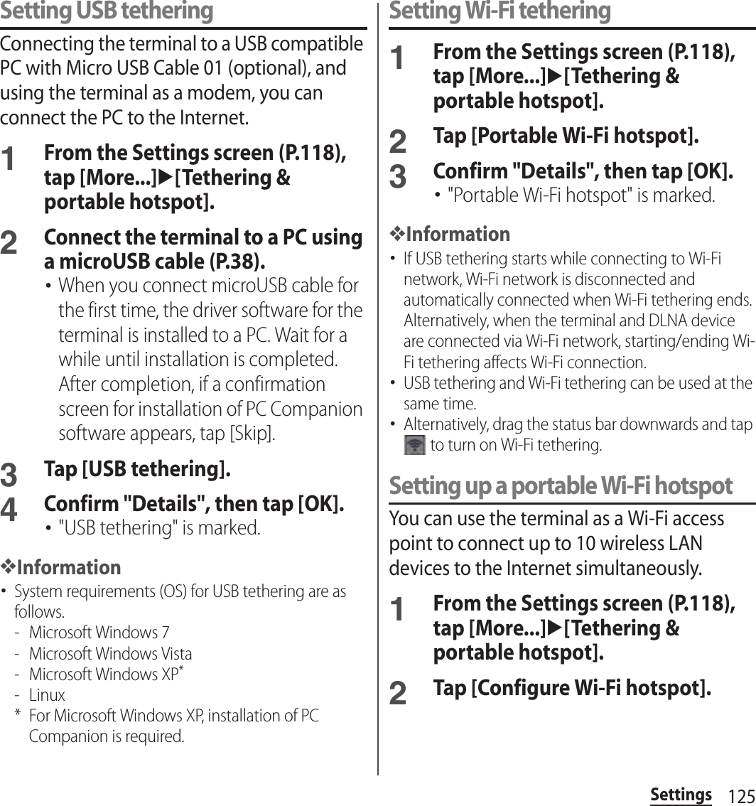 125SettingsSetting USB tetheringConnecting the terminal to a USB compatible PC with Micro USB Cable 01 (optional), and using the terminal as a modem, you can connect the PC to the Internet.1From the Settings screen (P.118), tap [More...]u[Tethering &amp; portable hotspot].2Connect the terminal to a PC using a microUSB cable (P.38).･When you connect microUSB cable for the first time, the driver software for the terminal is installed to a PC. Wait for a while until installation is completed. After completion, if a confirmation screen for installation of PC Companion software appears, tap [Skip].3Tap [USB tethering].4Confirm &quot;Details&quot;, then tap [OK].･&quot;USB tethering&quot; is marked.❖Information･System requirements (OS) for USB tethering are as follows.- Microsoft Windows 7- Microsoft Windows Vista- Microsoft Windows XP*- Linux* For Microsoft Windows XP, installation of PC Companion is required.Setting Wi-Fi tethering1From the Settings screen (P.118), tap [More...]u[Tethering &amp; portable hotspot].2Tap [Portable Wi-Fi hotspot].3Confirm &quot;Details&quot;, then tap [OK].･&quot;Portable Wi-Fi hotspot&quot; is marked.❖Information･If USB tethering starts while connecting to Wi-Fi network, Wi-Fi network is disconnected and automatically connected when Wi-Fi tethering ends. Alternatively, when the terminal and DLNA device are connected via Wi-Fi network, starting/ending Wi-Fi tethering affects Wi-Fi connection.･USB tethering and Wi-Fi tethering can be used at the same time.･Alternatively, drag the status bar downwards and tap  to turn on Wi-Fi tethering.Setting up a portable Wi-Fi hotspotYou can use the terminal as a Wi-Fi access point to connect up to 10 wireless LAN devices to the Internet simultaneously.1From the Settings screen (P.118), tap [More...]u[Tethering &amp; portable hotspot].2Tap [Configure Wi-Fi hotspot].