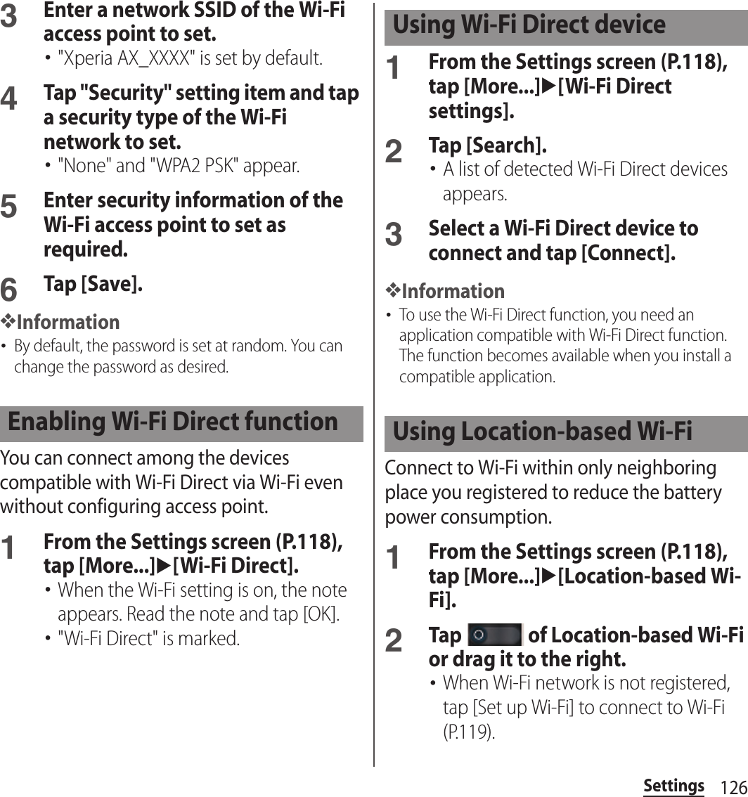 126Settings3Enter a network SSID of the Wi-Fi access point to set.･&quot;Xperia AX_XXXX&quot; is set by default.4Tap &quot;Security&quot; setting item and tap a security type of the Wi-Fi network to set.･&quot;None&quot; and &quot;WPA2 PSK&quot; appear.5Enter security information of the Wi-Fi access point to set as required.6Tap [Save].❖Information･By default, the password is set at random. You can change the password as desired.You can connect among the devices compatible with Wi-Fi Direct via Wi-Fi even without configuring access point.1From the Settings screen (P.118), tap [More...]u[Wi-Fi Direct].･When the Wi-Fi setting is on, the note appears. Read the note and tap [OK].･&quot;Wi-Fi Direct&quot; is marked.1From the Settings screen (P.118), tap [More...]u[Wi-Fi Direct settings].2Tap [Search].･A list of detected Wi-Fi Direct devices appears.3Select a Wi-Fi Direct device to connect and tap [Connect].❖Information･To use the Wi-Fi Direct function, you need an application compatible with Wi-Fi Direct function. The function becomes available when you install a compatible application.Connect to Wi-Fi within only neighboring place you registered to reduce the battery power consumption.1From the Settings screen (P.118), tap [More...]u[Location-based Wi-Fi].2Tap   of Location-based Wi-Fi or drag it to the right.･When Wi-Fi network is not registered, tap [Set up Wi-Fi] to connect to Wi-Fi (P.119).Enabling Wi-Fi Direct functionUsing Wi-Fi Direct deviceUsing Location-based Wi-Fi