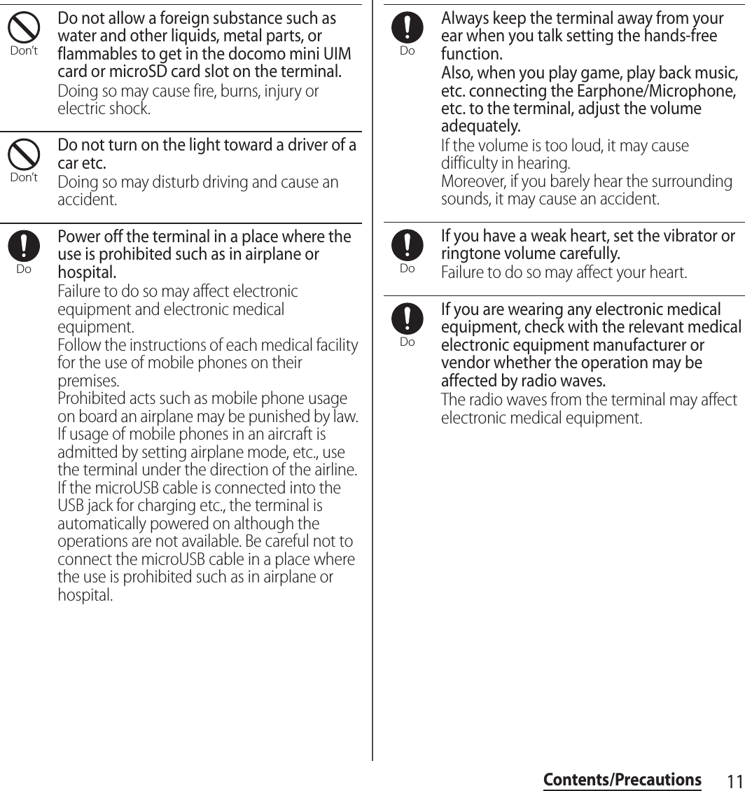 11Contents/PrecautionsDo not allow a foreign substance such as water and other liquids, metal parts, or flammables to get in the docomo mini UIM card or microSD card slot on the terminal.Doing so may cause fire, burns, injury or electric shock.Do not turn on the light toward a driver of a car etc.Doing so may disturb driving and cause an accident.Power off the terminal in a place where the use is prohibited such as in airplane or hospital.Failure to do so may affect electronic equipment and electronic medical equipment.Follow the instructions of each medical facility for the use of mobile phones on their premises.Prohibited acts such as mobile phone usage on board an airplane may be punished by law. If usage of mobile phones in an aircraft is admitted by setting airplane mode, etc., use the terminal under the direction of the airline.If the microUSB cable is connected into the USB jack for charging etc., the terminal is automatically powered on although the operations are not available. Be careful not to connect the microUSB cable in a place where the use is prohibited such as in airplane or hospital.Always keep the terminal away from your ear when you talk setting the hands-free function.Also, when you play game, play back music, etc. connecting the Earphone/Microphone, etc. to the terminal, adjust the volume adequately.If the volume is too loud, it may cause difficulty in hearing.Moreover, if you barely hear the surrounding sounds, it may cause an accident.If you have a weak heart, set the vibrator or ringtone volume carefully.Failure to do so may affect your heart.If you are wearing any electronic medical equipment, check with the relevant medical electronic equipment manufacturer or vendor whether the operation may be affected by radio waves.The radio waves from the terminal may affect electronic medical equipment.Don’tDon’tDoDoDoDo