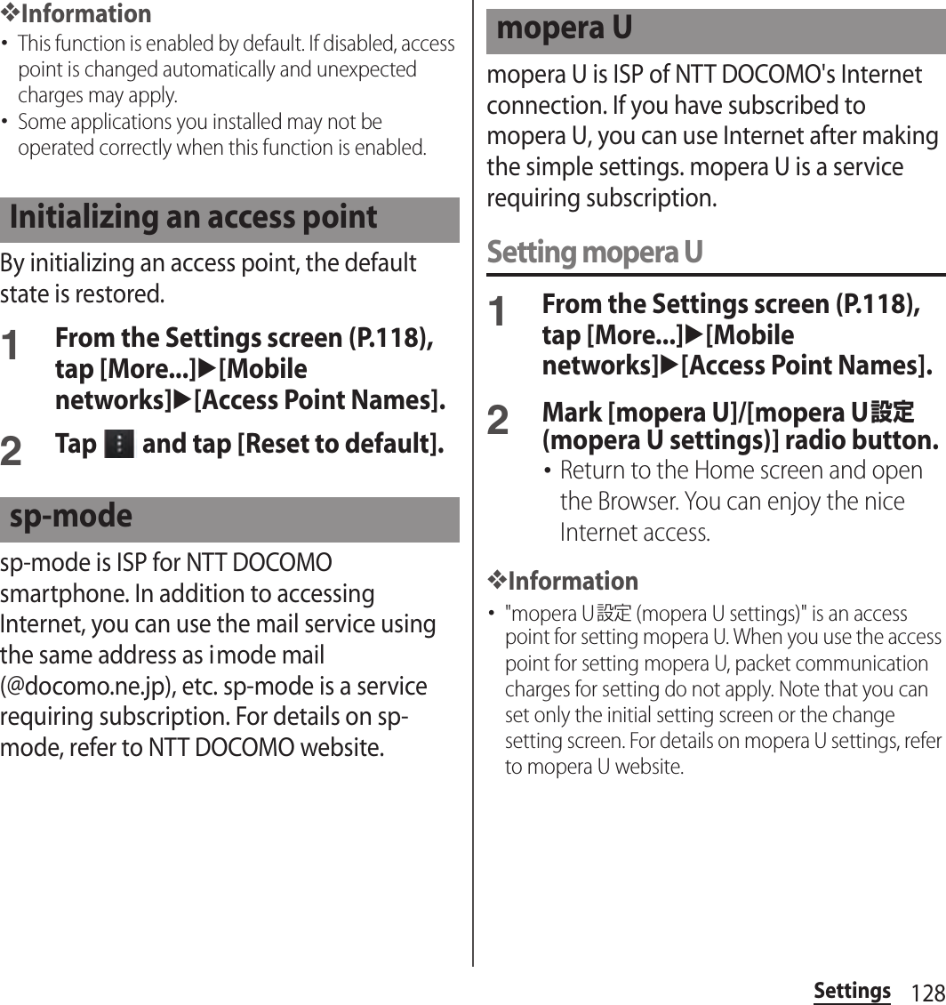 128Settings❖Information･This function is enabled by default. If disabled, access point is changed automatically and unexpected charges may apply.･Some applications you installed may not be operated correctly when this function is enabled.By initializing an access point, the default state is restored.1From the Settings screen (P.118), tap [More...]u[Mobile networks]u[Access Point Names].2Tap   and tap [Reset to default].sp-mode is ISP for NTT DOCOMO smartphone. In addition to accessing Internet, you can use the mail service using the same address as imode mail (@docomo.ne.jp), etc. sp-mode is a service requiring subscription. For details on sp-mode, refer to NTT DOCOMO website.mopera U is ISP of NTT DOCOMO&apos;s Internet connection. If you have subscribed to mopera U, you can use Internet after making the simple settings. mopera U is a service requiring subscription.Setting mopera U1From the Settings screen (P.118), tap [More...]u[Mobile networks]u[Access Point Names].2Mark [mopera U]/[mopera U設定 (mopera U settings)] radio button.･Return to the Home screen and open the Browser. You can enjoy the nice Internet access.❖Information･&quot;mopera U設定 (mopera U settings)&quot; is an access point for setting mopera U. When you use the access point for setting mopera U, packet communication charges for setting do not apply. Note that you can set only the initial setting screen or the change setting screen. For details on mopera U settings, refer to mopera U website.Initializing an access pointsp-modemopera U