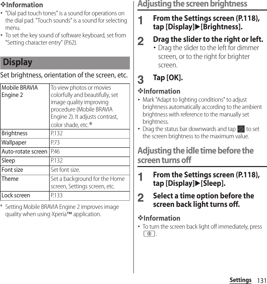 131Settings❖Information･&quot;Dial pad touch tones&quot; is a sound for operations on the dial pad. &quot;Touch sounds&quot; is a sound for selecting menu.･To set the key sound of software keyboard, set from &quot;Setting character entry&quot; (P.62).Set brightness, orientation of the screen, etc.* Setting Mobile BRAVIA Engine 2 improves image quality when using Xperia™ application.Adjusting the screen brightness1From the Settings screen (P.118), tap [Display]u[Brightness].2Drag the slider to the right or left.･Drag the slider to the left for dimmer screen, or to the right for brighter screen.3Tap [OK].❖Information･Mark &quot;Adapt to lighting conditions&quot; to adjust brightness automatically according to the ambient brightness with reference to the manually set brightness.･Drag the status bar downwards and tap   to set the screen brightness to the maximum value.Adjusting the idle time before the screen turns off1From the Settings screen (P.118), tap [Display]u[Sleep].2Select a time option before the screen back light turns off.❖Information･To turn the screen back light off immediately, press p.DisplayMobile BRAVIA Engine 2To view photos or movies colorfully and beautifully, set image quality improving procedure (Mobile BRAVIA Engine 2). It adjusts contrast, color shade, etc.※BrightnessP.132WallpaperP.73Auto-rotate screenP.46SleepP.132Font sizeSet font size.ThemeSet a background for the Home screen, Settings screen, etc.Lock screenP.133