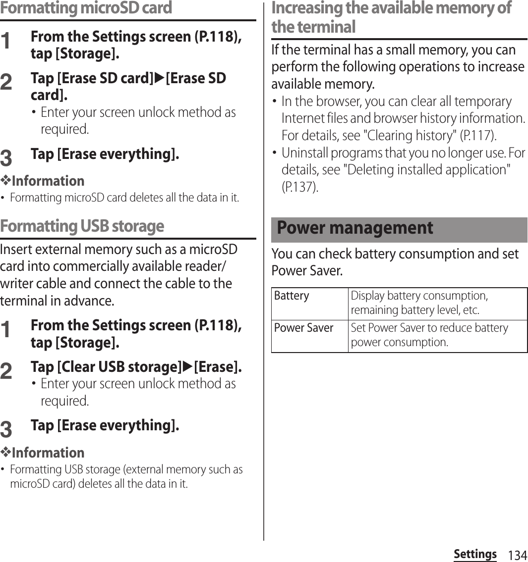 134SettingsFormatting microSD card1From the Settings screen (P.118), tap [Storage].2Tap [Erase SD card]u[Erase SD card].･Enter your screen unlock method as required.3Tap [Erase everything].❖Information･Formatting microSD card deletes all the data in it.Formatting USB storageInsert external memory such as a microSD card into commercially available reader/writer cable and connect the cable to the terminal in advance.1From the Settings screen (P.118), tap [Storage].2Tap [Clear USB storage]u[Erase].･Enter your screen unlock method as required.3Tap [Erase everything].❖Information･Formatting USB storage (external memory such as microSD card) deletes all the data in it.Increasing the available memory of the terminalIf the terminal has a small memory, you can perform the following operations to increase available memory.･In the browser, you can clear all temporary Internet files and browser history information. For details, see &quot;Clearing history&quot; (P.117).･Uninstall programs that you no longer use. For details, see &quot;Deleting installed application&quot; (P.137).You can check battery consumption and set Power Saver.Power managementBatteryDisplay battery consumption, remaining battery level, etc.Power SaverSet Power Saver to reduce battery power consumption.