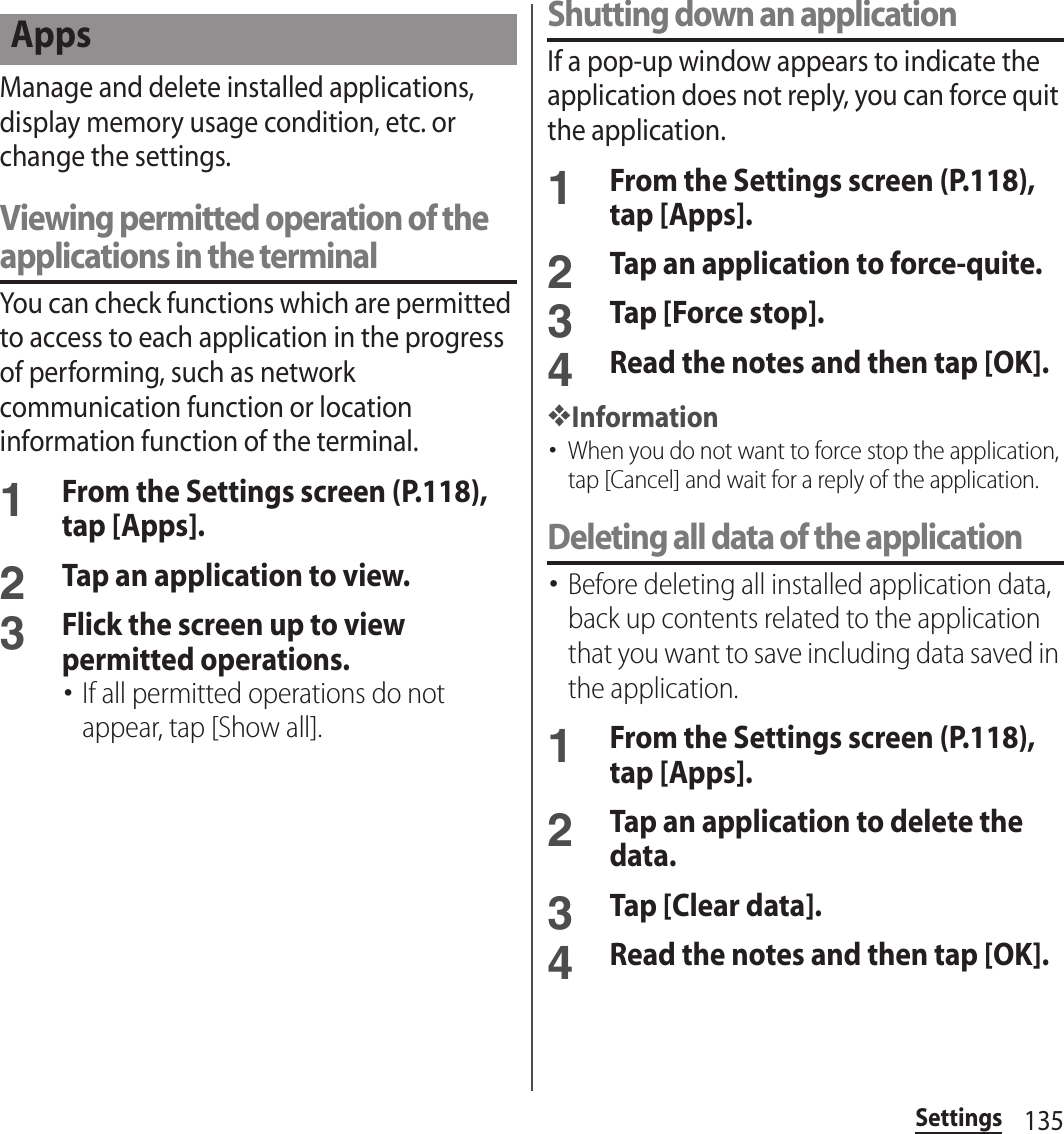 135SettingsManage and delete installed applications, display memory usage condition, etc. or change the settings.Viewing permitted operation of the applications in the terminalYou can check functions which are permitted to access to each application in the progress of performing, such as network communication function or location information function of the terminal.1From the Settings screen (P.118), tap [Apps].2Tap an application to view.3Flick the screen up to view permitted operations.･If all permitted operations do not appear, tap [Show all].Shutting down an applicationIf a pop-up window appears to indicate the application does not reply, you can force quit the application.1From the Settings screen (P.118), tap [Apps].2Tap an application to force-quite.3Tap [Force stop].4Read the notes and then tap [OK].❖Information･When you do not want to force stop the application, tap [Cancel] and wait for a reply of the application.Deleting all data of the application･Before deleting all installed application data, back up contents related to the application that you want to save including data saved in the application.1From the Settings screen (P.118), tap [Apps].2Tap an application to delete the data.3Tap [Clear data].4Read the notes and then tap [OK].Apps
