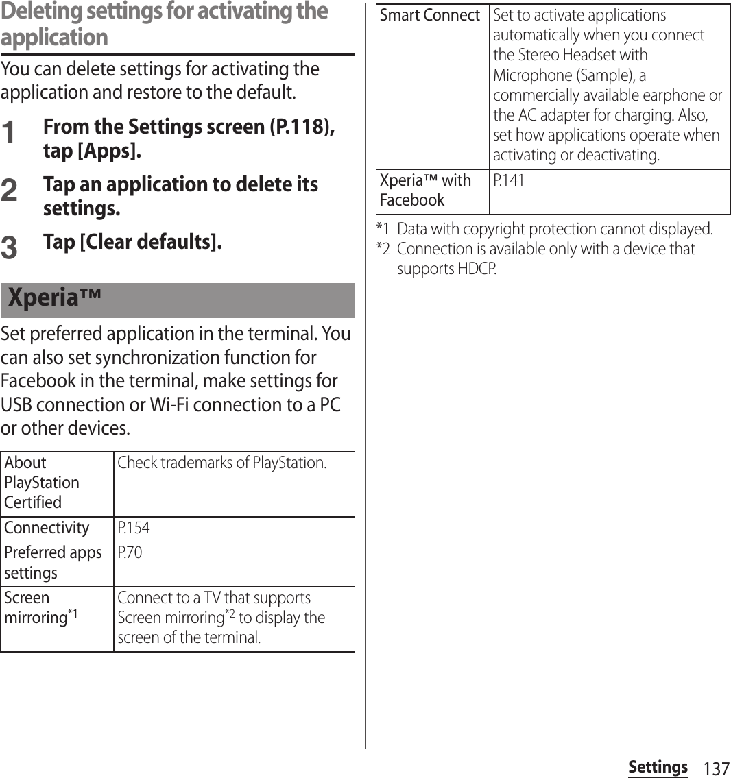 137SettingsDeleting settings for activating the applicationYou can delete settings for activating the application and restore to the default.1From the Settings screen (P.118), tap [Apps].2Tap an application to delete its settings.3Tap [Clear defaults].Set preferred application in the terminal. You can also set synchronization function for Facebook in the terminal, make settings for USB connection or Wi-Fi connection to a PC or other devices.*1 Data with copyright protection cannot displayed.*2 Connection is available only with a device that supports HDCP.Xperia™About PlayStation CertifiedCheck trademarks of PlayStation.ConnectivityP.154Preferred apps settingsP.70Screen mirroring*1Connect to a TV that supports Screen mirroring*2 to display the screen of the terminal.Smart ConnectSet to activate applications automatically when you connect the Stereo Headset with Microphone (Sample), a commercially available earphone or the AC adapter for charging. Also, set how applications operate when activating or deactivating.Xperia™ with FacebookP.141