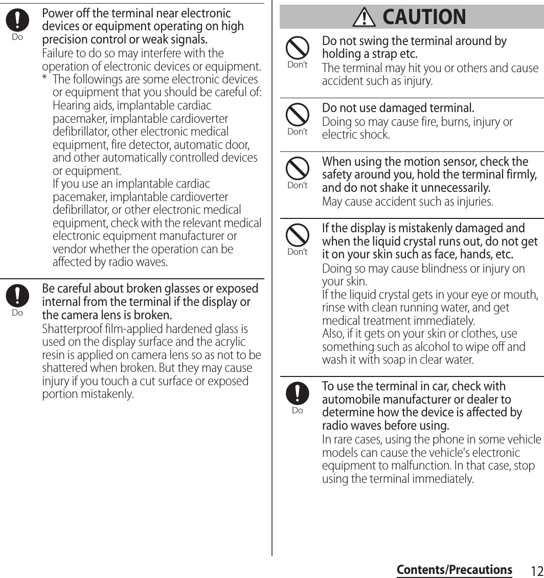 12Contents/PrecautionsPower off the terminal near electronic devices or equipment operating on high precision control or weak signals.Failure to do so may interfere with the operation of electronic devices or equipment.* The followings are some electronic devices or equipment that you should be careful of:Hearing aids, implantable cardiac pacemaker, implantable cardioverter defibrillator, other electronic medical equipment, fire detector, automatic door, and other automatically controlled devices or equipment.If you use an implantable cardiac pacemaker, implantable cardioverter defibrillator, or other electronic medical equipment, check with the relevant medical electronic equipment manufacturer or vendor whether the operation can be affected by radio waves.Be careful about broken glasses or exposed internal from the terminal if the display or the camera lens is broken.Shatterproof film-applied hardened glass is used on the display surface and the acrylic resin is applied on camera lens so as not to be shattered when broken. But they may cause injury if you touch a cut surface or exposed portion mistakenly. CAUTIONDo not swing the terminal around by holding a strap etc.The terminal may hit you or others and cause accident such as injury.Do not use damaged terminal.Doing so may cause fire, burns, injury or electric shock.When using the motion sensor, check the safety around you, hold the terminal firmly, and do not shake it unnecessarily.May cause accident such as injuries.If the display is mistakenly damaged and when the liquid crystal runs out, do not get it on your skin such as face, hands, etc.Doing so may cause blindness or injury on your skin.If the liquid crystal gets in your eye or mouth, rinse with clean running water, and get medical treatment immediately.Also, if it gets on your skin or clothes, use something such as alcohol to wipe off and wash it with soap in clear water.To use the terminal in car, check with automobile manufacturer or dealer to determine how the device is affected by radio waves before using.In rare cases, using the phone in some vehicle models can cause the vehicle&apos;s electronic equipment to malfunction. In that case, stop using the terminal immediately.DoDoDon’tDon’tDon’tDon’tDo