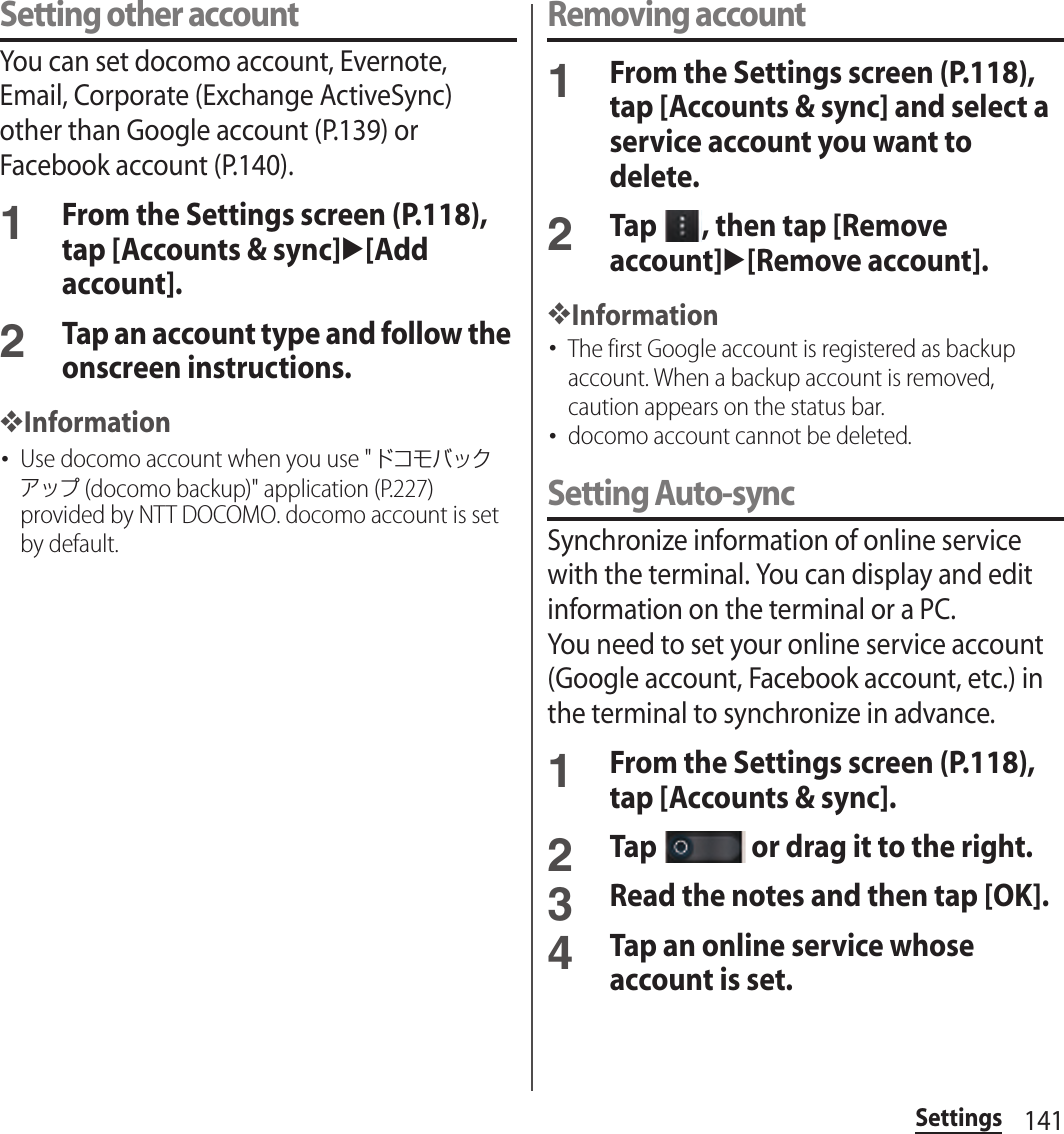 141SettingsSetting other accountYou can set docomo account, Evernote, Email, Corporate (Exchange ActiveSync) other than Google account (P.139) or Facebook account (P.140).1From the Settings screen (P.118), tap [Accounts &amp; sync]u[Add account].2Tap an account type and follow the onscreen instructions.❖Information･Use docomo account when you use &quot;ドコモバックアップ (docomo backup)&quot; application (P.227) provided by NTT DOCOMO. docomo account is set by default.Removing account1From the Settings screen (P.118), tap [Accounts &amp; sync] and select a service account you want to delete.2Tap  , then tap [Remove account]u[Remove account].❖Information･The first Google account is registered as backup account. When a backup account is removed, caution appears on the status bar.･docomo account cannot be deleted.Setting Auto-syncSynchronize information of online service with the terminal. You can display and edit information on the terminal or a PC.You need to set your online service account (Google account, Facebook account, etc.) in the terminal to synchronize in advance.1From the Settings screen (P.118), tap [Accounts &amp; sync].2Tap   or drag it to the right.3Read the notes and then tap [OK].4Tap an online service whose account is set.