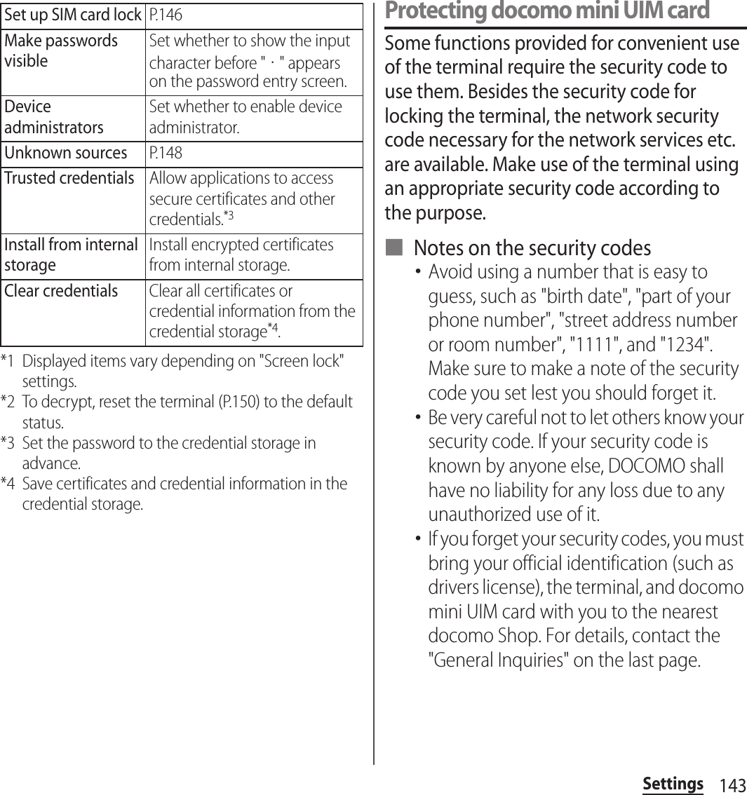 143Settings*1 Displayed items vary depending on &quot;Screen lock&quot; settings.*2 To decrypt, reset the terminal (P.150) to the default status.*3 Set the password to the credential storage in advance.*4 Save certificates and credential information in the credential storage.Protecting docomo mini UIM cardSome functions provided for convenient use of the terminal require the security code to use them. Besides the security code for locking the terminal, the network security code necessary for the network services etc. are available. Make use of the terminal using an appropriate security code according to the purpose.■ Notes on the security codes･Avoid using a number that is easy to guess, such as &quot;birth date&quot;, &quot;part of your phone number&quot;, &quot;street address number or room number&quot;, &quot;1111&quot;, and &quot;1234&quot;. Make sure to make a note of the security code you set lest you should forget it.･Be very careful not to let others know your security code. If your security code is known by anyone else, DOCOMO shall have no liability for any loss due to any unauthorized use of it.･If you forget your security codes, you must bring your official identification (such as drivers license), the terminal, and docomo mini UIM card with you to the nearest docomo Shop. For details, contact the &quot;General Inquiries&quot; on the last page.Set up SIM card lockP.146Make passwords visibleSet whether to show the input character before &quot;・&quot; appears on the password entry screen.Device administratorsSet whether to enable device administrator.Unknown sourcesP.148Trusted credentialsAllow applications to access secure certificates and other credentials.*3Install from internal storageInstall encrypted certificates from internal storage.Clear credentialsClear all certificates or credential information from the credential storage*4.