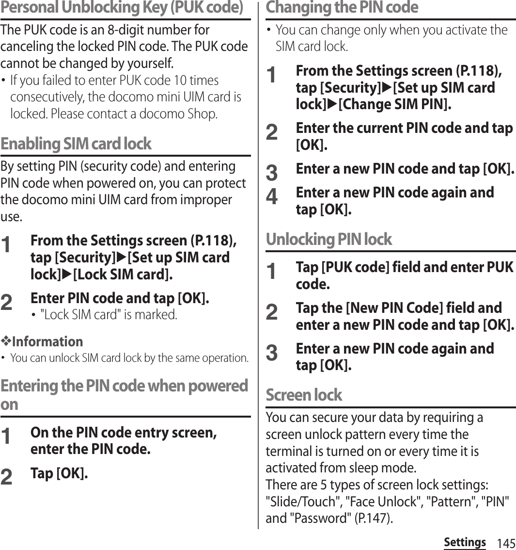 145SettingsPersonal Unblocking Key (PUK code)The PUK code is an 8-digit number for canceling the locked PIN code. The PUK code cannot be changed by yourself.･If you failed to enter PUK code 10 times consecutively, the docomo mini UIM card is locked. Please contact a docomo Shop.Enabling SIM card lockBy setting PIN (security code) and entering PIN code when powered on, you can protect the docomo mini UIM card from improper use.1From the Settings screen (P.118), tap [Security]u[Set up SIM card lock]u[Lock SIM card].2Enter PIN code and tap [OK].･&quot;Lock SIM card&quot; is marked.❖Information･You can unlock SIM card lock by the same operation.Entering the PIN code when powered on1On the PIN code entry screen, enter the PIN code.2Tap [OK].Changing the PIN code･You can change only when you activate the SIM card lock.1From the Settings screen (P.118), tap [Security]u[Set up SIM card lock]u[Change SIM PIN].2Enter the current PIN code and tap [OK].3Enter a new PIN code and tap [OK].4Enter a new PIN code again and tap [OK].Unlocking PIN lock1Tap [PUK code] field and enter PUK code.2Tap the [New PIN Code] field and enter a new PIN code and tap [OK].3Enter a new PIN code again and tap [OK].Screen lockYou can secure your data by requiring a screen unlock pattern every time the terminal is turned on or every time it is activated from sleep mode.There are 5 types of screen lock settings: &quot;Slide/Touch&quot;, &quot;Face Unlock&quot;, &quot;Pattern&quot;, &quot;PIN&quot; and &quot;Password&quot; (P.147).