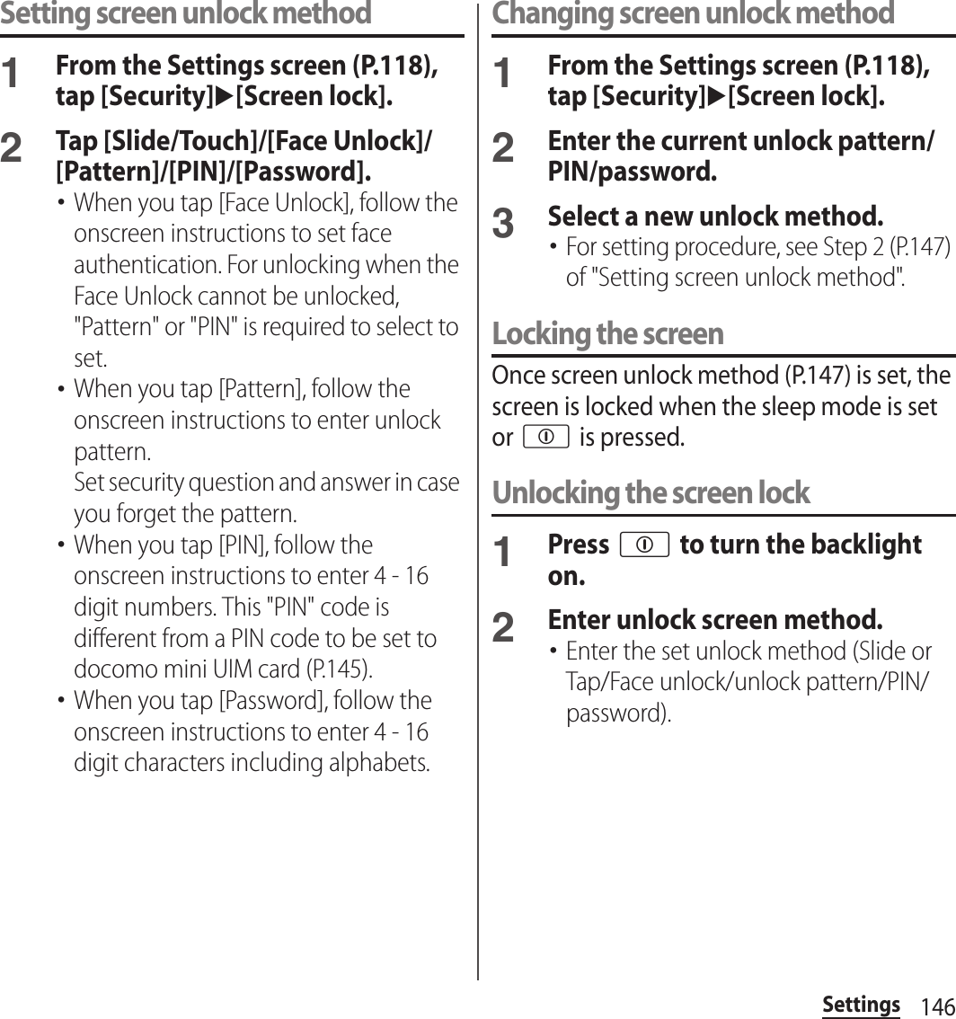 146SettingsSetting screen unlock method1From the Settings screen (P.118), tap [Security]u[Screen lock].2Tap [Slide/Touch]/[Face Unlock]/[Pattern]/[PIN]/[Password].･When you tap [Face Unlock], follow the onscreen instructions to set face authentication. For unlocking when the Face Unlock cannot be unlocked, &quot;Pattern&quot; or &quot;PIN&quot; is required to select to set.･When you tap [Pattern], follow the onscreen instructions to enter unlock pattern.Set security question and answer in case you forget the pattern.･When you tap [PIN], follow the onscreen instructions to enter 4 - 16 digit numbers. This &quot;PIN&quot; code is different from a PIN code to be set to docomo mini UIM card (P.145).･When you tap [Password], follow the onscreen instructions to enter 4 - 16 digit characters including alphabets.Changing screen unlock method1From the Settings screen (P.118), tap [Security]u[Screen lock].2Enter the current unlock pattern/PIN/password.3Select a new unlock method.･For setting procedure, see Step 2 (P.147) of &quot;Setting screen unlock method&quot;.Locking the screenOnce screen unlock method (P.147) is set, the screen is locked when the sleep mode is set or p is pressed.Unlocking the screen lock1Press p to turn the backlight on.2Enter unlock screen method.･Enter the set unlock method (Slide or Tap/Face unlock/unlock pattern/PIN/password).