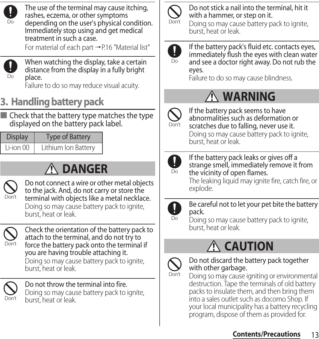 13Contents/PrecautionsThe use of the terminal may cause itching, rashes, eczema, or other symptoms depending on the user&apos;s physical condition. Immediately stop using and get medical treatment in such a case.For material of each part →P.16 &quot;Material list&quot;When watching the display, take a certain distance from the display in a fully bright place.Failure to do so may reduce visual acuity.3. Handling battery pack■Check that the battery type matches the type displayed on the battery pack label. DANGERDo not connect a wire or other metal objects to the jack. And, do not carry or store the terminal with objects like a metal necklace.Doing so may cause battery pack to ignite, burst, heat or leak.Check the orientation of the battery pack to attach to the terminal, and do not try to force the battery pack onto the terminal if you are having trouble attaching it.Doing so may cause battery pack to ignite, burst, heat or leak.Do not throw the terminal into fire.Doing so may cause battery pack to ignite, burst, heat or leak.Do not stick a nail into the terminal, hit it with a hammer, or step on it.Doing so may cause battery pack to ignite, burst, heat or leak.If the battery pack&apos;s fluid etc. contacts eyes, immediately flush the eyes with clean water and see a doctor right away. Do not rub the eyes.Failure to do so may cause blindness. WARNINGIf the battery pack seems to have abnormalities such as deformation or scratches due to falling, never use it.Doing so may cause battery pack to ignite, burst, heat or leak.If the battery pack leaks or gives off a strange smell, immediately remove it from the vicinity of open flames.The leaking liquid may ignite fire, catch fire, or explode.Be careful not to let your pet bite the battery pack.Doing so may cause battery pack to ignite, burst, heat or leak. CAUTIONDo not discard the battery pack together with other garbage.Doing so may cause igniting or environmental destruction. Tape the terminals of old battery packs to insulate them, and then bring them into a sales outlet such as docomo Shop. If your local municipality has a battery recycling program, dispose of them as provided for.Display Type of BatteryLi-ion 00 Lithium Ion BatteryDoDoDon’tDon’tDon’tDon’tDoDon’tDoDoDon’t