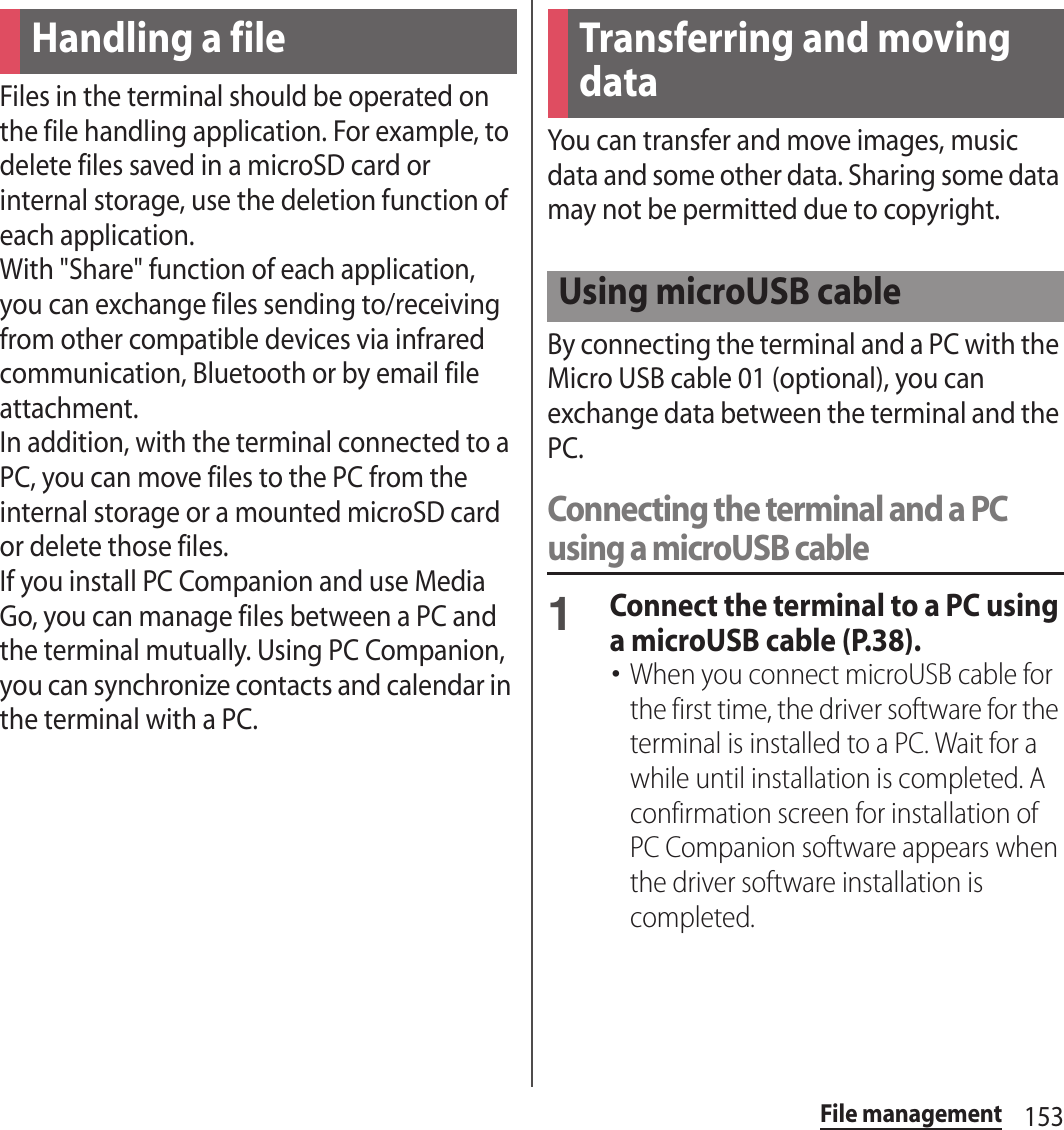 153File managementFile managementFiles in the terminal should be operated on the file handling application. For example, to delete files saved in a microSD card or internal storage, use the deletion function of each application.With &quot;Share&quot; function of each application, you can exchange files sending to/receiving from other compatible devices via infrared communication, Bluetooth or by email file attachment.In addition, with the terminal connected to a PC, you can move files to the PC from the internal storage or a mounted microSD card or delete those files.If you install PC Companion and use Media Go, you can manage files between a PC and the terminal mutually. Using PC Companion, you can synchronize contacts and calendar in the terminal with a PC.You can transfer and move images, music data and some other data. Sharing some data may not be permitted due to copyright.By connecting the terminal and a PC with the Micro USB cable 01 (optional), you can exchange data between the terminal and the PC.Connecting the terminal and a PC using a microUSB cable1Connect the terminal to a PC using a microUSB cable (P.38).･When you connect microUSB cable for the first time, the driver software for the terminal is installed to a PC. Wait for a while until installation is completed. A confirmation screen for installation of PC Companion software appears when the driver software installation is completed.Handling a file Transferring and moving dataUsing microUSB cable