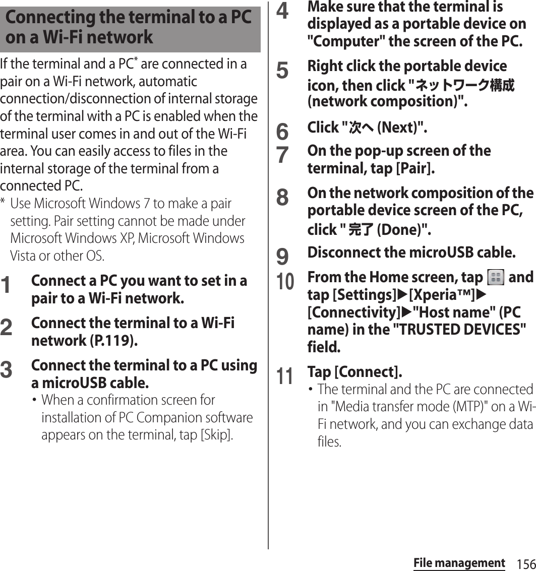 156File managementIf the terminal and a PC* are connected in a pair on a Wi-Fi network, automatic connection/disconnection of internal storage of the terminal with a PC is enabled when the terminal user comes in and out of the Wi-Fi area. You can easily access to files in the internal storage of the terminal from a connected PC.* Use Microsoft Windows 7 to make a pair setting. Pair setting cannot be made under Microsoft Windows XP, Microsoft Windows Vista or other OS.1Connect a PC you want to set in a pair to a Wi-Fi network.2Connect the terminal to a Wi-Fi network (P.119).3Connect the terminal to a PC using a microUSB cable.･When a confirmation screen for installation of PC Companion software appears on the terminal, tap [Skip].4Make sure that the terminal is displayed as a portable device on &quot;Computer&quot; the screen of the PC.5Right click the portable device icon, then click &quot;ネットワーク構成 (network composition)&quot;.6Click &quot;次へ (Next)&quot;.7On the pop-up screen of the terminal, tap [Pair].8On the network composition of the portable device screen of the PC, click &quot; 完了 (Done)&quot;.9Disconnect the microUSB cable.10From the Home screen, tap   and tap [Settings]u[Xperia™]u[Connectivity]u&quot;Host name&quot; (PC name) in the &quot;TRUSTED DEVICES&quot; field.11Tap [Connect].･The terminal and the PC are connected in &quot;Media transfer mode (MTP)&quot; on a Wi-Fi network, and you can exchange data files.Connecting the terminal to a PC on a Wi-Fi network