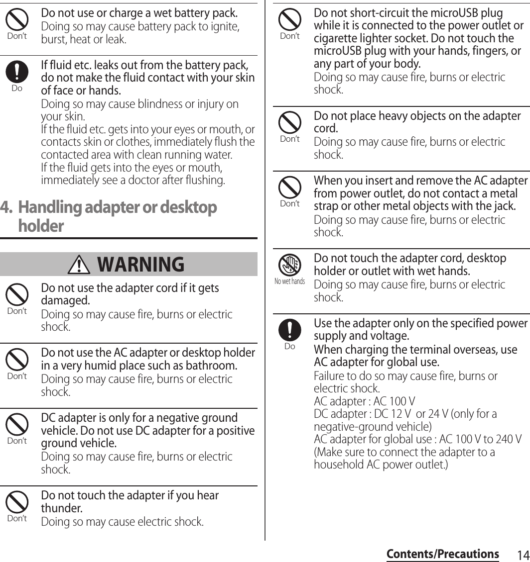 14Contents/PrecautionsDo not use or charge a wet battery pack.Doing so may cause battery pack to ignite, burst, heat or leak.If fluid etc. leaks out from the battery pack, do not make the fluid contact with your skin of face or hands.Doing so may cause blindness or injury on your skin.If the fluid etc. gets into your eyes or mouth, or contacts skin or clothes, immediately flush the contacted area with clean running water.If the fluid gets into the eyes or mouth, immediately see a doctor after flushing.4. Handling adapter or desktop holder WARNINGDo not use the adapter cord if it gets damaged.Doing so may cause fire, burns or electric shock.Do not use the AC adapter or desktop holder in a very humid place such as bathroom.Doing so may cause fire, burns or electric shock.DC adapter is only for a negative ground vehicle. Do not use DC adapter for a positive ground vehicle.Doing so may cause fire, burns or electric shock.Do not touch the adapter if you hear thunder.Doing so may cause electric shock.Do not short-circuit the microUSB plug while it is connected to the power outlet or cigarette lighter socket. Do not touch the microUSB plug with your hands, fingers, or any part of your body.Doing so may cause fire, burns or electric shock.Do not place heavy objects on the adapter cord.Doing so may cause fire, burns or electric shock.When you insert and remove the AC adapter from power outlet, do not contact a metal strap or other metal objects with the jack.Doing so may cause fire, burns or electric shock.Do not touch the adapter cord, desktop holder or outlet with wet hands.Doing so may cause fire, burns or electric shock.Use the adapter only on the specified power supply and voltage.When charging the terminal overseas, use AC adapter for global use.Failure to do so may cause fire, burns or electric shock.AC adapter : AC 100 VDC adapter : DC 12 V  or 24 V (only for a negative-ground vehicle)AC adapter for global use : AC 100 V to 240 V (Make sure to connect the adapter to a household AC power outlet.)Don’tDoDon’tDon’tDon’tDon’tDon’tDon’tDon’tNo wet handsDo