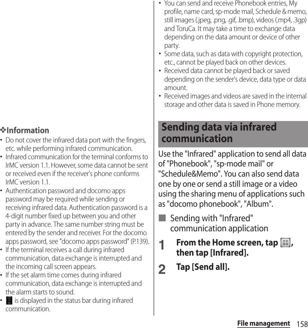 158File management❖Information･Do not cover the infrared data port with the fingers, etc. while performing infrared communication.･Infrared communication for the terminal conforms to IrMC version 1.1. However, some data cannot be sent or received even if the receiver&apos;s phone conforms IrMC version 1.1.･Authentication password and docomo apps password may be required while sending or receiving infrared data. Authentication password is a 4-digit number fixed up between you and other party in advance. The same number string must be entered by the sender and receiver. For the docomo apps password, see &quot;docomo apps password&quot; (P.139).･If the terminal receives a call during infrared communication, data exchange is interrupted and the incoming call screen appears.･If the set alarm time comes during infrared communication, data exchange is interrupted and the alarm starts to sound.･ is displayed in the status bar during infrared communication.･You can send and receive Phonebook entries, My profile, name card, sp-mode mail, Schedule &amp; memo, still images (.jpeg, .png, .gif, .bmp), videos (.mp4, .3gp) and ToruCa. It may take a time to exchange data depending on the data amount or device of other party.･Some data, such as data with copyright protection, etc., cannot be played back on other devices.･Received data cannot be played back or saved depending on the sender&apos;s device, data type or data amount.･Received images and videos are saved in the internal storage and other data is saved in Phone memory.Use the &quot;Infrared&quot; application to send all data of &quot;Phonebook&quot;, &quot;sp-mode mail&quot; or &quot;Schedule&amp;Memo&quot;. You can also send data one by one or send a still image or a video using the sharing menu of applications such as &quot;docomo phonebook&quot;, &quot;Album&quot;.■ Sending with &quot;Infrared&quot; communication application1From the Home screen, tap  , then tap [Infrared].2Tap [Send all].Sending data via infrared communication