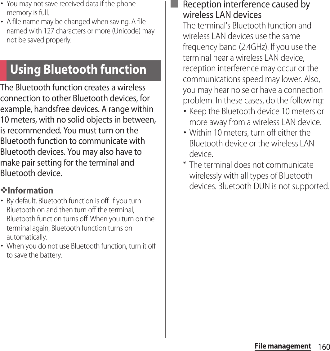 160File management･You may not save received data if the phone memory is full.･A file name may be changed when saving. A file named with 127 characters or more (Unicode) may not be saved properly.The Bluetooth function creates a wireless connection to other Bluetooth devices, for example, handsfree devices. A range within 10 meters, with no solid objects in between, is recommended. You must turn on the Bluetooth function to communicate with Bluetooth devices. You may also have to make pair setting for the terminal and Bluetooth device.❖Information･By default, Bluetooth function is off. If you turn Bluetooth on and then turn off the terminal, Bluetooth function turns off. When you turn on the terminal again, Bluetooth function turns on automatically.･When you do not use Bluetooth function, turn it off to save the battery.■ Reception interference caused by wireless LAN devicesThe terminal&apos;s Bluetooth function and wireless LAN devices use the same frequency band (2.4GHz). If you use the terminal near a wireless LAN device, reception interference may occur or the communications speed may lower. Also, you may hear noise or have a connection problem. In these cases, do the following:･Keep the Bluetooth device 10 meters or more away from a wireless LAN device.･Within 10 meters, turn off either the Bluetooth device or the wireless LAN device.* The terminal does not communicate wirelessly with all types of Bluetooth devices. Bluetooth DUN is not supported.Using Bluetooth function